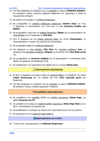 Β.4.2.Μ3 Β.4.2 Λογισμικό Εφαρμογών/Εφαρμογές Παρουσιάσεων
134
13. Στις ίδιες διαφάνειες να εισαγάγετε και ως υποσέλιδο το κείμενο ΣΥΣΚΕΥΕΣ ΕΙΣΟΔΟΥ.
Να εισαγάγετε επίσης, αυτόματη αρίθμηση διαφανειών και ημερομηνία, η οποία να
ενημερώνεται αυτόματα.
14. Να κλείσετε στη συνέχεια το υπόδειγμα διαφανειών.
15. Να μεταφερθείτε σε προβολή διάρθρωσης διαφανειών (Outline View) και στην
1η
διαφάνεια να τροποποιήσετε τον τίτλο ώστε να γίνει Συσκευές Εισόδου και
Εξόδου.
16. Να μεταφερθείτε τώρα πίσω σε προβολή διαφανειών (Slides) και να τροποποιήσετε τον
τύπο διάταξης της 9ης
διαφάνειας σε Title Only.
17. Στην 9η
διαφάνεια και στο πλαίσιο κράτησης θέσης του τίτλου (Placeholder), να
πληκτρολογήσετε το όνομα της συσκευής που απεικονίζεται.
18. Να μεταφερθείτε ξανά στο υπόδειγμα διαφανειών.
19. Στη διαφάνεια με τύπο διάταξης Title Only του προτύπου σχεδίασης Trek, να
εισαγάγετε ένα αντικείμενο σχεδίασης (Shapes) με ένα αστέρι στην πάνω δεξιά γωνία
της.
20. Να μεταφερθείτε σε κανονική προβολή και να παρατηρήσετε το αποτέλεσμα όσον
αφορά την εμφάνιση της διαφάνειας αυτής.
21. Να αποθηκεύσετε την παρουσίαση στον φάκελό σας με το όνομα Master.pptx.
Δραστηριότητες Αξιολόγησης
22. Σε όλες τις διαφάνειες που έχουν εικόνα με συσκευή εξόδου, να εισαγάγετε την εικόνα
output devices.png από τον φάκελό σας στην κάτω αριστερή γωνία των
διαφανειών.
23. Στις ίδιες διαφάνειες να εισαγάγετε και ως υποσέλιδο το κείμενο ΣΥΣΚΕΥΕΣ ΕΞΟΔΟΥ.
Να εισαγάγετε επίσης, σταθερή ημερομηνία τη χθεσινή.
+Επιπρόσθετες Δραστηριότητες
24. Να προσθέσετε στην κεφαλίδα ΌΛΩΝ των σελίδων σημειώσεων (Notes Page) την
φράση Συσκευές του ΗΥ.
25. Να μεταβείτε στη συνέχεια σε προβολή σελίδας σημειώσεων (Notes Page View) και να
δείτε το αποτέλεσμα της ενέργειάς σας.
26. Να αποθηκεύσετε τις αλλαγές που κάνατε στην παρουσίασή σας και να την κλείσετε.
27. Να τερματίσετε και την εφαρμογή παρουσιάσεων.
Δραστηριότητες για το Σπίτι
28. Τι είναι και σε τι μας χρησιμεύει το υπόδειγμα διαφανειών;
...............................................................................................................................
 