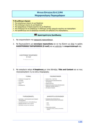 135
ΦΥΛΛΟ ΕΡΓΑΣΙΑΣ Β.4.2.M4
Μορφοποίηση Παραγράφων
Τι θα μάθουμε σήμερα:
Να εισαγάγουμε κείμενο σε μια διαφάνεια
Να επιλέγουμε κείμενο σε μια διαφάνεια
Να εφαρμόζουμε στοίχιση κειμένου σε μια διαφάνεια
Να επιλέγουμε και να ρυθμίζουμε το διάστημα μεταξύ γραμμών κειμένου και παραγράφου
Να προσθέτουμε και να αφαιρούμε κουκκίδες και αρίθμηση στις παραγράφους.
Δραστηριότητες Εμπέδωσης
1. Να ενεργοποιήσετε την εφαρμογή παρουσιάσεων.
2. Να δημιουργήσετε μια καινούρια παρουσίαση και να της δώσετε ως τίτλο τη φράση
ΗΛΕΚΤΡΟΝΙΚΟ ΤΑΧΥΔΡΟΜΕΙΟ (E-mail) και ως υπότιτλο το ονοματεπώνυμό σας.
3. Να εισαγάγετε ακόμη 4 διαφάνειες με τύπο διάταξης: Title and Content και να τους
πληκτρολογήσετε τις πιο κάτω πληροφορίες:
 