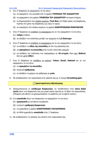 Β.4.2.Μ4 Β.4.2 Λογισμικό Εφαρμογών/Εφαρμογές Παρουσιάσεων
136
4. Στη 2η
διαφάνεια να εφαρμόσετε τα πιο κάτω:
(α) να αφαιρέσετε την κουκκίδα από τη φράση ΥΠΗΡΕΣΙΑ ΤΟΥ ΔΙΑΔΙΚΤΥΟΥ
(β) να εφαρμόσετε στη φράση ΥΠΗΡΕΣΙΑ ΤΟΥ ΔΙΑΔΙΚΤΥΟΥ κεντρική στοίχιση
(γ) να δημιουργήσετε ένα πλαίσιο κειμένου (Text Box) στο δεξιό μέρος της διαφάνειας,
περίπου στο μέσο της διαφάνειας (ως προς το ύψος)
(δ) να εισαγάγετε στο πλαίσιο κειμένου τη φράση ΗΛΕΚΤΡΟΝΙΚΩΝ ΜΗΝΥΜΑΤΩΝ
5. Στην 3η
διαφάνεια να επιλέξετε το περιεχόμενο και να του εφαρμόσετε τα πιο κάτω:
(α) πλήρη στοίχιση
(β) να αλλάξετε την απόσταση μεταξύ των γραμμών σε 1,5 διάστημα
6. Στην 4η
διαφάνεια να επιλέξετε το περιεχόμενο και να του εφαρμόσετε τα πιο κάτω:
(α) να αλλάξετε το είδος της κουκκίδας σε ένα της αρεσκείας σας
(β) να αφαιρέσετε τις κουκκίδες από τις δυο τελευταίες γραμμές
(γ) να αλλάξετε την απόσταση των παραγράφων σε 18 στιγμές τόσο πριν (Before)
όσο και μετά (After)
7. Στην 5η
διαφάνεια να επιλέξετε το κείμενο: Yahoo, Gmail, Hotmail και να του
εφαρμόσετε τα πιο κάτω:
(α) να αφαιρέστε τις κουκκίδες
(β) εισαγωγή αρίθμησης
(γ) να αλλάξετε το χρώμα της αρίθμησης σε μπλε
8. Να αποθηκεύσετε την παρουσίαση στον φάκελό σας με το όνομα Formatting.pptx.
Δραστηριότητες Αξιολόγησης
9. Χρησιμοποιώντας το υπόδειγμα διαφανειών, να τοποθετήσετε στην πάνω δεξιά
γωνία όλων των διαφανειών σας μια μικρή εικόνα σχετική με το θέμα της παρουσίασης.
(Μπορείτε εάν θέλετε να χρησιμοποιήσετε το Διαδίκτυο για να βρείτε εικόνα.)
10. Στο υποσέλιδο όλων των διαφανειών να εφαρμόσετε τα πιο κάτω:
(α) ημερομηνία με αυτόματη ενημέρωση
(β) αυτόματη αρίθμηση διαφανειών
(γ) να εμφανίζεται η φράση ΗΛΕΚΤΡΟΝΙΚΟ ΤΑΧΥΔΡΟΜΕΙΟ
(δ) να ΜΗΝ εμφανίζεται υποσέλιδο στην 1η
διαφάνεια
11. Να αποθηκεύσετε τις αλλαγές που κάνατε στην παρουσίασή σας.
 