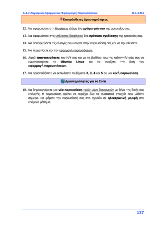 Β.4.2 Λογισμικό Εφαρμογών/Εφαρμογές Παρουσιάσεων Β.4.2.Μ4
137
+Επιπρόσθετες Δραστηριότητες
12. Να εφαρμόσετε στη διαφάνεια τίτλου ένα χρώμα φόντου της αρεσκείας σας.
13. Να εφαρμόσετε στις υπόλοιπες διαφάνειες ένα πρότυπο σχεδίασης της αρεσκείας σας.
14. Να αποθηκεύσετε τις αλλαγές που κάνατε στην παρουσίασή σας και να την κλείσετε.
15. Να τερματίσετε και την εφαρμογή παρουσιάσεων.
16. Αφού επανεκκινήσετε τον Η/Υ σας και με τη βοήθεια του/της καθηγητή/τριάς σας να
ενεργοποιήσετε το Ubuntu Linux και να ανοίξετε την δική του
εφαρμογή παρουσιάσεων.
17. Να προσπαθήσετε να εκτελέσετε τα βήματα 2, 3, 4 και 5 σε μια κενή παρουσίαση.
Δραστηριότητες για το Σπίτι
18. Να δημιουργήσετε μια νέα παρουσίαση τριών μόνο διαφανειών με θέμα της δικής σας
επιλογής. Η παρουσίαση πρέπει να περιέχει όλα τα συστατικά στοιχεία που μάθατε
σήμερα. Να φέρετε την παρουσίασή σας στο σχολείο σε ηλεκτρονική μορφή στο
επόμενο μάθημα.
 