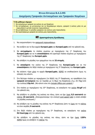 139
ΦΥΛΛΟ ΕΡΓΑΣΙΑΣ Β.4.2.M5
Διαχείριση Γραφικών Αντικειμένων και Γραφικών Κειμένων
Τι θα μάθουμε σήμερα:
Να εισαγάγουμε γραφικά και εικόνες σε μια διαφάνεια
Να αντιγράφουμε, να μετακινούμε και να διαγράφουμε κείμενο, γραφικά ή εικόνες μέσα σε μια
παρουσίαση ή μεταξύ ανοικτών παρουσιάσεων
Να μεταβάλλουμε το μέγεθος γραφικών και εικόνων μιας παρουσίασης
Να περιστρέφουμε γραφικά και εικόνες μιας παρουσίασης.
Δραστηριότητες Εμπέδωσης
1. Να ενεργοποιήσετε την εφαρμογή παρουσιάσεων.
2. Να ανοίξετε και τα δυο αρχεία Europe1.pptx και Europe2.pptx από τον φάκελό σας.
3. Να αντιγράψετε το πλαίσιο κειμένου με περιεχόμενο της 1ης
διαφάνειας του
Europe2.pptx και να το επικολλήσετε στο αριστερό πλαίσιο κειμένου με περιεχόμενο
της 2ης
διαφάνειας του Europe1.pptx.
4. Να αλλάξετε το μέγεθος των γραμμάτων του σε 22 στιγμές.
5. Να αποκόψετε την εικόνα της 2ης
διαφάνειας του Europe2.pptx και να την
επικολλήσετε στο δεξιό πλαίσιο με περιεχόμενο της 3ης
διαφάνειας του Europe1.pptx.
6. Να κλείσετε τώρα μόνο το αρχείο Europe2.pptx, ΧΩΡΙΣ να αποθηκεύσετε όμως τις
αλλαγές που κάνατε.
7. Στο δεύτερο πλαίσιο με περιεχόμενο (το δεξιό) της 2ης
διαφάνειας, να προσθέσετε ένα
γραφικό αντικείμενο που να ταιριάζει με το θέμα της διαφάνειας (π.χ. EU Flag) από
την συλλογή Clip Art. (Να κάνετε κλικ στο Include Office.com content.)
8. Στο πλαίσιο με περιεχόμενο της 10ης
διαφάνειας, να εισαγάγετε την εικόνα EU.gif από
τον φάκελό σας.
9. Να αλλάξετε το μέγεθος της εικόνας πιο πάνω, ώστε να έχει ύψος 9,5 εκατοστά και
πλάτος 10 εκατοστά. (Απενεργοποιούμε την επιλογή Lock aspect ratio η οποία αλλάζει
το μέγεθος αναλογικά.)
10. Να αλλάξετε και το μέγεθος της εικόνας της 4ης
διαφάνειας ώστε το ύψος και το πλάτος
να είναι ακριβώς 9 εκατοστά.
11. Στο δεξιό πλαίσιο με περιεχόμενο της 5ης
διαφάνειας, να εισαγάγετε την εικόνα
EU Court.jpg από τον φάκελό σας.
12. Να αλλάξετε το μέγεθος της εικόνας πιο πάνω, ώστε να έχει ύψος 120%
ΧΩΡΙΣ όμως να αλλάξετε το πλάτος της.
 