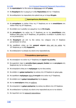 Β.4.2.Μ5 Β.4.2 Λογισμικό Εφαρμογών/Εφαρμογές Παρουσιάσεων
140
13. Να περιστρέψετε την ίδια εικόνα και δεξιόστροφα κατά 17ο
μοίρες.
14. Να διαγράψετε όλη τη γραμμή με τη λέξη Παρουσίαση από την 1η
διαφάνεια.
15. Να αποθηκεύσετε την παρουσίαση στον φάκελό σας με το όνομα EU.pptx.
Δραστηριότητες Αξιολόγησης
16. Να αντιγράψετε το πλαίσιο τίτλου της 1ης
διαφάνειας και να το επικολλήσετε στο
πλαίσιο τίτλου της 10ης
διαφάνειας.
17. Να αλλάξετε και το μέγεθος των γραμμάτων του σε 54 στιγμές.
18. Να αντιγράψετε την εικόνα της 1ης
διαφάνειας και να την επικολλήσετε στον
διαθέσιμο άδειο χώρο της 9ης
διαφάνειας. (Αν χρειάζεται, να αλλάξετε το μέγεθος της ή
να την μετακινήσετε.)
19. Να διαγράψετε μία από τις δύο εικόνες που υπάρχουν στην 6η
διαφάνεια
(με προτίμηση την κάτω).
20. Να προσθέσετε επίσης και ένα γραφικό κείμενο κάτω από την εικόνα της
10ης
διαφάνειας με τη λέξη Ευχαριστώ.
21. Να αποθηκεύσετε τις αλλαγές που κάνατε στην παρουσίασή σας.
+Επιπρόσθετες Δραστηριότητες
22. Να επαναφέρετε την εικόνα της 1ης
διαφάνειας στο αρχικό της μέγεθος.
23. Να εμφανίσετε τώρα τις κατευθυντήριες γραμμές (Guides) και να κεντράρετε στη
διαφάνειά σας την πιο πάνω εικόνα.
24. Να καταργήσετε επίσης και το περίγραμμα της πιο πάνω εικόνας.
25. Να αλλάξετε το χρώμα γεμίσματος της εικόνας στην 10η
διαφάνεια σε χρώμα μπλε.
26. Να προσθέσετε περίγραμμα πάχους 6 στιγμών στην εικόνα της 2ης
διαφάνειας.
27. Να αλλάξετε και το χρώμα περιγράμματος της σε κόκκινο.
28. Να την αναστρέψετε επίσης και οριζόντια.
29. Να καταργήσετε το χρώμα γεμίσματος της εικόνας που βάλατε στην 10η
διαφάνεια.
30. Να αποθηκεύσετε τις αλλαγές που κάνατε στην παρουσίασή σας και να την κλείσετε.
31. Να τερματίσετε και την εφαρμογή παρουσιάσεων.
 