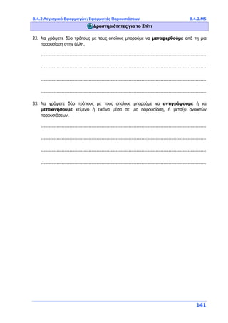 Β.4.2 Λογισμικό Εφαρμογών/Εφαρμογές Παρουσιάσεων Β.4.2.Μ5
141
Δραστηριότητες για το Σπίτι
32. Να γράψετε δύο τρόπους με τους οποίους μπορούμε να μεταφερθούμε από τη μια
παρουσίαση στην άλλη.
................................................................................................................................
................................................................................................................................
................................................................................................................................
................................................................................................................................
33. Να γράψετε δύο τρόπους με τους οποίους μπορούμε να αντιγράψουμε ή να
μετακινήσουμε κείμενο ή εικόνα μέσα σε μια παρουσίαση, ή μεταξύ ανοικτών
παρουσιάσεων.
................................................................................................................................
................................................................................................................................
................................................................................................................................
................................................................................................................................
 