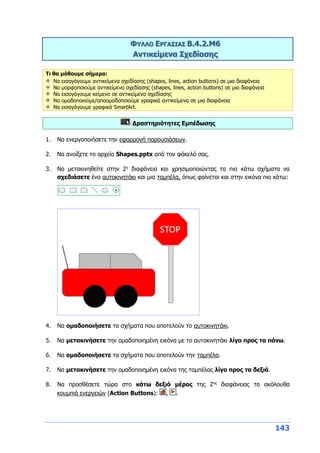 143
ΦΥΛΛΟ ΕΡΓΑΣΙΑΣ Β.4.2.M6
Αντικείμενα Σχεδίασης
Τι θα μάθουμε σήμερα:
Να εισαγάγουμε αντικείμενα σχεδίασης (shapes, lines, action buttons) σε μια διαφάνεια
Να μορφοποιούμε αντικείμενα σχεδίασης (shapes, lines, action buttons) σε μια διαφάνεια
Να εισαγάγουμε κείμενο σε αντικείμενα σχεδίασης
Να ομαδοποιούμε/αποομαδοποιούμε γραφικά αντικείμενα σε μια διαφάνεια
Να εισαγάγουμε γραφικά SmartArt.
Δραστηριότητες Εμπέδωσης
1. Να ενεργοποιήσετε την εφαρμογή παρουσιάσεων.
2. Να ανοίξετε το αρχείο Shapes.pptx από τον φάκελό σας.
3. Να μετακινηθείτε στην 2η
διαφάνεια και χρησιμοποιώντας τα πιο κάτω σχήματα να
σχεδιάσετε ένα αυτοκινητάκι και μια ταμπέλα, όπως φαίνεται και στην εικόνα πιο κάτω:
4. Να ομαδοποιήσετε τα σχήματα που αποτελούν το αυτοκινητάκι.
5. Να μετακινήσετε την ομαδοποιημένη εικόνα με το αυτοκινητάκι λίγο προς τα πάνω.
6. Να ομαδοποιήσετε τα σχήματα που αποτελούν την ταμπέλα.
7. Να μετακινήσετε την ομαδοποιημένη εικόνα της ταμπέλας λίγο προς τα δεξιά.
8. Να προσθέσετε τώρα στο κάτω δεξιό μέρος της 2ης
διαφάνειας τα ακόλουθα
κουμπιά ενεργειών (Action Buttons): , .
 