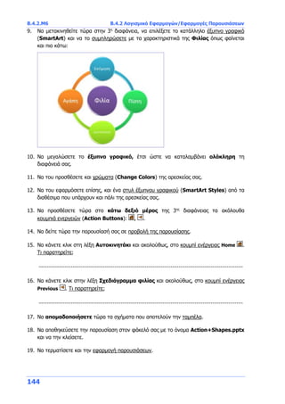 Β.4.2.Μ6 Β.4.2 Λογισμικό Εφαρμογών/Εφαρμογές Παρουσιάσεων
144
9. Να μετακινηθείτε τώρα στην 3η
διαφάνεια, να επιλέξετε το κατάλληλο έξυπνο γραφικό
(SmartArt) και να το συμπληρώσετε με τα χαρακτηριστικά της Φιλίας όπως φαίνεται
και πιο κάτω:
10. Να μεγαλώσετε το έξυπνο γραφικό, έτσι ώστε να καταλαμβάνει ολόκληρη τη
διαφάνειά σας.
11. Να του προσθέσετε και χρώματα (Change Colors) της αρεσκείας σας.
12. Να του εφαρμόσετε επίσης, και ένα στυλ έξυπνου γραφικού (SmartArt Styles) από τα
διαθέσιμα που υπάρχουν και πάλι της αρεσκείας σας.
13. Να προσθέσετε τώρα στο κάτω δεξιό μέρος της 3ης
διαφάνειας τα ακόλουθα
κουμπιά ενεργειών (Action Buttons): , .
14. Να δείτε τώρα την παρουσίασή σας σε προβολή της παρουσίασης.
15. Να κάνετε κλικ στη λέξη Αυτοκινητάκι και ακολούθως, στο κουμπί ενέργειας Home .
Τι παρατηρείτε;
...............................................................................................................................
16. Να κάνετε κλικ στην λέξη Σχεδιάγραμμα φιλίας και ακολούθως, στο κουμπί ενέργειας
Previous . Τι παρατηρείτε;
...............................................................................................................................
17. Να απομαδοποιήσετε τώρα τα σχήματα που αποτελούν την ταμπέλα.
18. Να αποθηκεύσετε την παρουσίαση στον φάκελό σας με το όνομα Action+Shapes.pptx
και να την κλείσετε.
19. Να τερματίσετε και την εφαρμογή παρουσιάσεων.
 