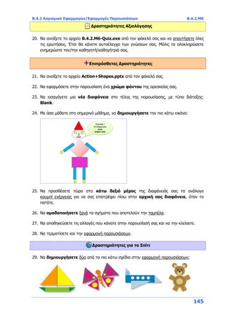 Β.4.2 Λογισμικό Εφαρμογών/Εφαρμογές Παρουσιάσεων Β.4.2.Μ6
145
Δραστηριότητες Αξιολόγησης
20. Να ανοίξετε το αρχείο B.4.2.M6-Quiz.exe από τον φάκελό σας και να απαντήσετε όλες
τις ερωτήσεις. Έτσι θα κάνετε αυτοέλεγχο των γνώσεων σας. Μόλις το ολοκληρώσετε
ενημερώστε τον/την καθηγητή/καθηγήτριά σας.
+Επιπρόσθετες Δραστηριότητες
21. Να ανοίξετε το αρχείο Action+Shapes.pptx από τον φάκελό σας.
22. Να εφαρμόσετε στην παρουσίαση ένα χρώμα φόντου της αρεσκείας σας.
23. Να εισαγάγετε μια νέα διαφάνεια στο τέλος της παρουσίασης, με τύπο διάταξης:
Blank.
24. Με όσα μάθατε στο σημερινό μάθημα, να δημιουργήσετε την πιο κάτω εικόνα:
25. Να προσθέσετε τώρα στο κάτω δεξιό μέρος της διαφάνειάς σας το ανάλογο
κουμπί ενέργειας για να σας επιστρέφει πίσω στην αρχική σας διαφάνεια, όταν το
πατάτε.
26. Να ομαδοποιήσετε ξανά τα σχήματα που αποτελούν την ταμπέλα.
27. Να αποθηκεύσετε τις αλλαγές που κάνατε στην παρουσίασή σας και να την κλείσετε.
28. Να τερματίσετε και την εφαρμογή παρουσιάσεων.
Δραστηριότητες για το Σπίτι
29. Να δημιουργήσετε δύο από τα πιο κάτω σχέδια στην εφαρμογή παρουσιάσεων;
 