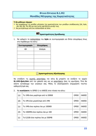 15
ΦΥΛΛΟ ΕΡΓΑΣΙΑΣ Β.1.M2
Μονάδες Μέτρησης της Χωρητικότητας
Τι θα μάθουμε σήμερα:
Να αναφέρουμε τις μονάδες μέτρησης της χωρητικότητας των μονάδων αποθήκευσης (bit, byte,
KB, MB, GB, TB, PB) και πώς αυτές σχετίζονται μεταξύ τους
Να μετατρέπουμε από ένα πολλαπλάσιο σε άλλο.
Δραστηριότητες Εμπέδωσης
1. Να γράψετε τα πολλαπλάσια του byte σε συντομογραφία και δίπλα ολογράφως όπως
στο παράδειγμα πιο κάτω:
Συντομογραφία Ολογράφως
KB Kilobyte
Δραστηριότητες Αξιολόγησης
Να επιλέξετε τις σωστές απαντήσεις πιο κάτω ή μπορείτε να ανοίξετε το αρχείο
B.1.M2-Quiz.htm από τον φάκελό σας και να απαντήσετε όλες τις ερωτήσεις. Έτσι θα
κάνετε αυτοέλεγχο των γνώσεων σας. Μόλις το ολοκληρώσετε ενημερώστε τον/την
καθηγητή/τριά σας.
2. Να κυκλώσετε το ΟΡΘΟ ή το ΛΑΘΟΣ στον πίνακα πιο κάτω:
(α) Το 1ΜΒ είναι μικρότερο από τα 500ΚΒ ΟΡΘΟ ΛΑΘΟΣ
(β) Το 1ΡΒ είναι μεγαλύτερο από 1ΜΒ ΟΡΘΟ ΛΑΘΟΣ
(γ) Το 1ΜΒ είναι περίπου ίσο με 1000ΚΒ ΟΡΘΟ ΛΑΘΟΣ
(δ) Τα 1000ΜΒ είναι περίπου ίσα με 1ΚΒ ΟΡΘΟ ΛΑΘΟΣ
(ε) Το 0,5GB είναι περίπου ίσο με 500ΜΒ ΟΡΘΟ ΛΑΘΟΣ
 