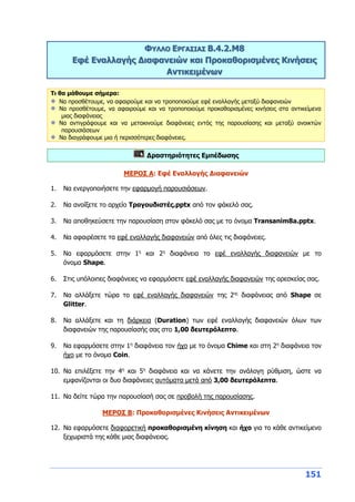 151
ΦΥΛΛΟ ΕΡΓΑΣΙΑΣ Β.4.2.M8
Εφέ Εναλλαγής Διαφανειών και Προκαθορισμένες Κινήσεις
Αντικειμένων
Τι θα μάθουμε σήμερα:
Να προσθέτουμε, να αφαιρούμε και να τροποποιούμε εφέ εναλλαγής μεταξύ διαφανειών
Να προσθέτουμε, να αφαιρούμε και να τροποποιούμε προκαθορισμένες κινήσεις στα αντικείμενα
μιας διαφάνειας
Να αντιγράφουμε και να μετακινούμε διαφάνειες εντός της παρουσίασης και μεταξύ ανοικτών
παρουσιάσεων
Να διαγράφουμε μια ή περισσότερες διαφάνειες.
Δραστηριότητες Εμπέδωσης
ΜΕΡΟΣ Α: Εφέ Εναλλαγής Διαφανειών
1. Να ενεργοποιήσετε την εφαρμογή παρουσιάσεων.
2. Να ανοίξετε το αρχείο Τραγουδιστές.pptx από τον φάκελό σας.
3. Να αποθηκεύσετε την παρουσίαση στον φάκελό σας με το όνομα Transanim8a.pptx.
4. Να αφαιρέσετε τα εφέ εναλλαγής διαφανειών από όλες τις διαφάνειες.
5. Να εφαρμόσετε στην 1η
και 2η
διαφάνεια το εφέ εναλλαγής διαφανειών με το
όνομα Shape.
6. Στις υπόλοιπες διαφάνειες να εφαρμόσετε εφέ εναλλαγής διαφανειών της αρεσκείας σας.
7. Να αλλάξετε τώρα το εφέ εναλλαγής διαφανειών της 2ης
διαφάνειας από Shape σε
Glitter.
8. Να αλλάξετε και τη διάρκεια (Duration) των εφέ εναλλαγής διαφανειών όλων των
διαφανειών της παρουσίασής σας στο 1,00 δευτερόλεπτο.
9. Να εφαρμόσετε στην 1η
διαφάνεια τον ήχο με το όνομα Chime και στη 2η
διαφάνεια τον
ήχο με το όνομα Coin.
10. Να επιλέξετε την 4η
και 5η
διαφάνεια και να κάνετε την ανάλογη ρύθμιση, ώστε να
εμφανίζονται οι δυο διαφάνειες αυτόματα μετά από 3,00 δευτερόλεπτα.
11. Να δείτε τώρα την παρουσίασή σας σε προβολή της παρουσίασης.
ΜΕΡΟΣ Β: Προκαθορισμένες Κινήσεις Αντικειμένων
12. Να εφαρμόσετε διαφορετική προκαθορισμένη κίνηση και ήχο για το κάθε αντικείμενο
ξεχωριστά της κάθε μιας διαφάνειας.
 