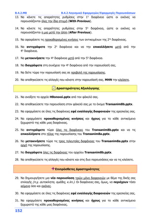 Β.4.2.Μ8 Β.4.2 Λογισμικό Εφαρμογών/Εφαρμογές Παρουσιάσεων
152
13. Να κάνετε τις απαραίτητες ρυθμίσεις στην 1η
διαφάνεια ώστε οι εικόνες να
παρουσιάζονται όλες την ίδια στιγμή (With Previous).
14. Να κάνετε τις απαραίτητες ρυθμίσεις στην 5η
διαφάνεια, ώστε οι εικόνες να
παρουσιάζονται η μια μετά την άλλη (After Previous).
15. Να αφαιρέσετε τις προκαθορισμένες κινήσεις των αντικειμένων της 2ης
διαφάνειας.
16. Να αντιγράψετε την 2η
διαφάνεια και να την επικολλήσετε μετά από την
4η
διαφάνεια.
17. Να μετακινήσετε την 4η
διαφάνεια μετά από την 5η
διαφάνεια.
18. Να διαγράψετε στη συνέχεια την 4η
διαφάνεια από την παρουσίασή σας.
19. Να δείτε τώρα την παρουσίασή σας σε προβολή της παρουσίασης.
20. Να αποθηκεύσετε τις αλλαγές που κάνατε στην παρουσίασή σας. ΜΗΝ την κλείσετε.
Δραστηριότητες Αξιολόγησης
21. Να ανοίξετε το αρχείο Ηθοποιοί.pptx από τον φάκελό σας.
22. Να αποθηκεύσετε την παρουσίαση στον φάκελό σας με το όνομα Transanim8b.pptx.
23. Να εφαρμόσετε σε όλες τις διαφάνειες εφέ εναλλαγής διαφανειών της αρεσκείας σας.
24. Να εφαρμόσετε προκαθορισμένες κινήσεις και ήχους για το κάθε αντικείμενο
ξεχωριστά της κάθε μιας διαφάνειας.
25. Να αντιγράψετε τώρα όλες τις διαφάνειες του Transanim8b.pptx και να τις
επικολλήσετε στο τέλος της παρουσίασης του Transanim8a.pptx.
26. Να μετακινήσετε τώρα τις τρεις τελευταίες διαφάνειες του Transanim8a.pptx στην
αρχή της παρουσίασης.
27. Να διαγράψετε όλες τις διαφάνειες του αρχείου Transanim8b.pptx.
28. Να αποθηκεύσετε τις αλλαγές που κάνατε και στις δυο παρουσιάσεις και να τις κλείσετε.
+Επιπρόσθετες Δραστηριότητες
29. Να δημιουργήσετε μια νέα παρουσίαση τριών μόνο διαφανειών με θέμα της δικής σας
επιλογής (π.χ. αυτοκίνητα, ομάδες, κ.λπ.). Οι διαφάνειες σας, όμως, να περιέχουν τόσο
κείμενο όσο και εικόνες.
30. Να εφαρμόσετε σε όλες τις διαφάνειες εφέ εναλλαγής διαφανειών της αρεσκείας σας.
31. Να εφαρμόσετε προκαθορισμένες κινήσεις και ήχους για το κάθε αντικείμενο
ξεχωριστά της κάθε μιας διαφάνειας.
 