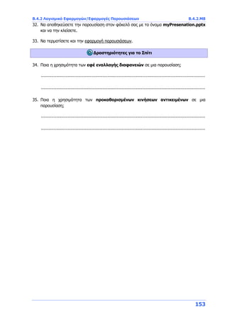 Β.4.2 Λογισμικό Εφαρμογών/Εφαρμογές Παρουσιάσεων Β.4.2.Μ8
153
32. Να αποθηκεύσετε την παρουσίαση στον φάκελό σας με το όνομα myPresenation.pptx
και να την κλείσετε.
33. Να τερματίσετε και την εφαρμογή παρουσιάσεων.
Δραστηριότητες για το Σπίτι
34. Ποια η χρησιμότητα των εφέ εναλλαγής διαφανειών σε μια παρουσίαση;
................................................................................................................................
................................................................................................................................
35. Ποια η χρησιμότητα των προκαθορισμένων κινήσεων αντικειμένων σε μια
παρουσίαση;
................................................................................................................................
................................................................................................................................
 