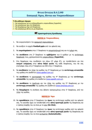 155
ΦΥΛΛΟ ΕΡΓΑΣΙΑΣ Β.4.2.M9
Εισαγωγή Ήχου, Βίντεο και Υπερσυνδέσεων
Τι θα μάθουμε σήμερα:
Να εισαγάγουμε και να επεξεργαζόμαστε υπερσυνδέσεις (hyperlink)
Να εισαγάγουμε ήχο στις διαφάνειες
Να διαγράφουμε ήχο από διαφάνειες
Να εισαγάγουμε βίντεο σε μια διαφάνεια.
Δραστηριότητες Εμπέδωσης
ΜΕΡΟΣ Α: Υπερσυνδέσεις
1. Να ενεργοποιήσετε την εφαρμογή παρουσιάσεων.
2. Να ανοίξετε το αρχείο Football.pptx από τον φάκελό σας.
3. Να συμπληρώσετε στην 1η
διαφάνεια το ονοματεπώνυμό σας και το τμήμα σας.
4. Να συνδέσετε στη 2η
διαφάνεια τα εμβλήματα των 6 ομάδων με τις αντίστοιχες
διαφάνειές τους, χρησιμοποιώντας υπερσυνδέσεις (Hyperlink).
5. Στις διαφάνειες που συνδέσατε πιο πάνω (3η
μέχρι 8η
), να τοποθετήσετε και ένα
κουμπί ενέργειας στην κάτω δεξιά γωνία της κάθε διαφάνειας, που θα σας
επιστρέφει πίσω στη 2η
διαφάνεια και ΟΧΙ στην 1η
διαφάνεια.
6. Να συνδέσετε τον τίτλο της ομάδας της 3ης
διαφάνειας με την αντίστοιχη ιστοσελίδα
της ομάδας στο Διαδίκτυο (www.apollon.com.cy).
7. Να συνδέσετε τη φωτογραφία της ομάδας της 4ης
διαφάνειας με την αντίστοιχη
ιστοσελίδα της ομάδας στο Διαδίκτυο (www.apoelfc.com.cy).
8. Να συνδέσετε το λογότυπο και τον τίτλο της ομάδας της 5ης
διαφάνειας με την
αντίστοιχη ιστοσελίδα της ομάδας στο Διαδίκτυο (www.omonoia.com.cy).
9. Να διαγράψετε τη σύνδεση που βάλατε προηγουμένως στην 5η
διαφάνεια, από τον
τίτλο της ομάδας.
ΜΕΡΟΣ Β: Ήχοι
10. Να προσθέσετε στην 3η
διαφάνεια τον ύμνο της αντίστοιχης ομάδας από τον φάκελό
σας. Tο εικονίδιο ήχου να τοποθετηθεί στην κάτω αριστερή γωνία της διαφάνειας και
ο τρόπος έναρξής του να είναι με το κλικ (On Click).
11. Να προσθέσετε στην 4η
διαφάνεια τον ύμνο της αντίστοιχης ομάδας από τον φάκελό
σας. Tο εικονίδιο ήχου να τοποθετηθεί στην κάτω αριστερή γωνία της διαφάνειας και
ο τρόπος έναρξής του να είναι αυτόματος (Automatically).
 