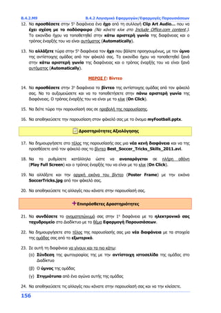 Β.4.2.Μ9 Β.4.2 Λογισμικό Εφαρμογών/Εφαρμογές Παρουσιάσεων
156
12. Να προσθέσετε στην 5η
διαφάνεια ένα ήχο από τη συλλογή Clip Art Audio… που να
έχει σχέση με το ποδόσφαιρο (Να κάνετε κλικ στο Include Office.com content.).
Tο εικονίδιο ήχου να τοποθετηθεί στην κάτω αριστερή γωνία της διαφάνειας και ο
τρόπος έναρξής του να είναι αυτόματος (Automatically).
13. Να αλλάξετε τώρα στην 5η
διαφάνεια τον ήχο που βάλατε προηγουμένως, με τον ύμνο
της αντίστοιχης ομάδας από τον φάκελό σας. Tο εικονίδιο ήχου να τοποθετηθεί ξανά
στην κάτω αριστερή γωνία της διαφάνειας και ο τρόπος έναρξής του να είναι ξανά
αυτόματος (Automatically).
ΜΕΡΟΣ Γ: Βίντεο
14. Να προσθέσετε στην 3η
διαφάνεια το βίντεο της αντίστοιχης ομάδας από τον φάκελό
σας. Να το αυξομειώσετε και να το τοποθετήσετε στην πάνω αριστερή γωνία της
διαφάνειας. Ο τρόπος έναρξής του να είναι με το κλικ (On Click).
15. Να δείτε τώρα την παρουσίασή σας σε προβολή της παρουσίασης.
16. Να αποθηκεύσετε την παρουσίαση στον φάκελό σας με το όνομα myFootball.pptx.
Δραστηριότητες Αξιολόγησης
17. Να δημιουργήσετε στο τέλος της παρουσίασής σας μια νέα κενή διαφάνεια και να της
προσθέσετε από τον φάκελό σας το βίντεο Best_Soccer_Tricks_Skills_2011.avi.
18. Να το ρυθμίσετε κατάλληλα ώστε να αναπαράγεται σε πλήρη οθόνη
(Play Full Screen) και ο τρόπος έναρξής του να είναι με το κλικ (On Click).
19. Να αλλάξετε και την αρχική εικόνα του βίντεο (Poster Frame) με την εικόνα
SoccerTricks.jpg από τον φάκελό σας.
20. Να αποθηκεύσετε τις αλλαγές που κάνατε στην παρουσίασή σας.
+Επιπρόσθετες Δραστηριότητες
21. Να συνδέσετε το ονοματεπώνυμό σας στην 1η
διαφάνεια με το ηλεκτρονικό σας
ταχυδρομείο στο Διαδίκτυο με το θέμα Εφαρμογή Παρουσιάσεων.
22. Να δημιουργήσετε στο τέλος της παρουσίασής σας μια νέα διαφάνεια με τα στοιχεία
της ομάδας σας από το εξωτερικό.
23. Σε αυτή τη διαφάνεια να γίνουν και τα πιο κάτω:
(α) Σύνδεση της φωτογραφίας της με την αντίστοιχη ιστοσελίδα της ομάδας στο
Διαδίκτυο
(β) Ο ύμνος της ομάδας
(γ) Στιγμιότυπα από ένα αγώνα αυτής της ομάδας
24. Να αποθηκεύσετε τις αλλαγές που κάνατε στην παρουσίασή σας και να την κλείσετε.
 