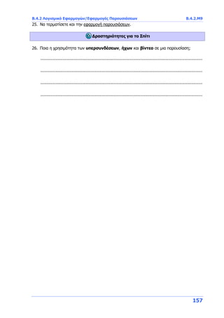 Β.4.2 Λογισμικό Εφαρμογών/Εφαρμογές Παρουσιάσεων Β.4.2.Μ9
157
25. Να τερματίσετε και την εφαρμογή παρουσιάσεων.
Δραστηριότητες για το Σπίτι
26. Ποια η χρησιμότητα των υπερσυνδέσεων, ήχων και βίντεο σε μια παρουσίαση;
................................................................................................................................
................................................................................................................................
................................................................................................................................
................................................................................................................................
 