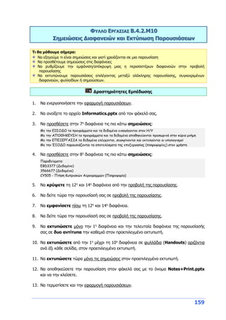 159
ΦΥΛΛΟ ΕΡΓΑΣΙΑΣ Β.4.2.M10
Σημειώσεις Διαφανειών και Εκτύπωση Παρουσιάσεων
Τι θα μάθουμε σήμερα:
Να εξηγούμε τι είναι σημειώσεις και γιατί χρειάζονται σε μια παρουσίαση
Να προσθέτουμε σημειώσεις στις διαφάνειες
Να ρυθμίζουμε την εμφάνιση/απόκρυψη μιας η περισσοτέρων διαφανειών στην προβολή
παρουσίασης
Να εκτυπώνουμε παρουσιάσεις επιλέγοντας μεταξύ ολόκληρης παρουσίασης, συγκεκριμένων
διαφανειών, φυλλαδίων ή σημειώσεων.
Δραστηριότητες Εμπέδωσης
1. Να ενεργοποιήσετε την εφαρμογή παρουσιάσεων.
2. Να ανοίξετε το αρχείο Informatics.pptx από τον φάκελό σας.
3. Να προσθέσετε στην 7η
διαφάνεια τις πιο κάτω σημειώσεις:
Με την ΕΙΣΟΔΟ τα προγράμματα και τα δεδομένα εισαγάγονται στον Η/Υ
Με την ΑΠΟΘΗΚΕΥΣΗ τα προγράμματα και τα δεδομένα αποθηκεύονται προσωρινά στην κύρια μνήμη
Με την ΕΠΕΞΕΡΓΑΣΙΑ τα δεδομένα ελέγχονται, συγκρίνονται και εκτελούνται οι υπολογισμοί
Με την ΈΞΟΔΟ παρουσιάζονται τα αποτελέσματα της επεξεργασίας (πληροφορίες) στον χρήστη
4. Να προσθέσετε στην 8η
διαφάνεια τις πιο κάτω σημειώσεις:
Παραδείγματα:
ΕBD3377 (Δεδομένο)
3566677 (Δεδομένο)
CY505 - Πτήση Κυπριακών Αερογραμμών (Πληροφορία)
5. Να κρύψετε τη 12η
και 14η
διαφάνεια από την προβολή της παρουσίασης.
6. Να δείτε τώρα την παρουσίασή σας σε προβολή της παρουσίασης.
7. Να εμφανίσετε πίσω τη 12η
και 14η
διαφάνεια.
8. Να δείτε τώρα την παρουσίασή σας σε προβολή της παρουσίασης.
9. Να εκτυπώσετε μόνο την 1η
διαφάνεια και την τελευταία διαφάνεια της παρουσίασής
σας σε δυο αντίτυπα την καθεμιά στον προεπιλεγμένο εκτυπωτή.
10. Να εκτυπώσετε από την 1η
μέχρι τη 10η
διαφάνεια σε φυλλάδια (Handouts) οριζόντια
ανά έξι κάθε σελίδα, στον προεπιλεγμένο εκτυπωτή.
11. Να εκτυπώσετε τώρα μόνο τις σημειώσεις στον προεπιλεγμένο εκτυπωτή.
12. Να αποθηκεύσετε την παρουσίαση στον φάκελό σας με το όνομα Notes+Print.pptx
και να την κλείσετε.
13. Να τερματίσετε και την εφαρμογή παρουσιάσεων.
 