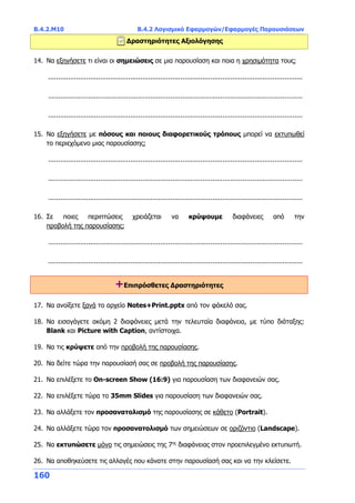 Β.4.2.Μ10 Β.4.2 Λογισμικό Εφαρμογών/Εφαρμογές Παρουσιάσεων
160
Δραστηριότητες Αξιολόγησης
14. Να εξηγήσετε τι είναι οι σημειώσεις σε μια παρουσίαση και ποια η χρησιμότητα τους;
...............................................................................................................................
...............................................................................................................................
...............................................................................................................................
15. Να εξηγήσετε με πόσους και ποιους διαφορετικούς τρόπους μπορεί να εκτυπωθεί
το περιεχόμενο μιας παρουσίασης;
...............................................................................................................................
...............................................................................................................................
...............................................................................................................................
16. Σε ποιες περιπτώσεις χρειάζεται να κρύψουμε διαφάνειες από την
προβολή της παρουσίασης;
...............................................................................................................................
...............................................................................................................................
+Επιπρόσθετες Δραστηριότητες
17. Να ανοίξετε ξανά το αρχείο Notes+Print.pptx από τον φάκελό σας.
18. Να εισαγάγετε ακόμη 2 διαφάνειες μετά την τελευταία διαφάνεια, με τύπο διάταξης:
Blank και Picture with Caption, αντίστοιχα.
19. Να τις κρύψετε από την προβολή της παρουσίασης.
20. Να δείτε τώρα την παρουσίασή σας σε προβολή της παρουσίασης.
21. Να επιλέξετε το On-screen Show (16:9) για παρουσίαση των διαφανειών σας.
22. Να επιλέξετε τώρα το 35mm Slides για παρουσίαση των διαφανειών σας.
23. Να αλλάξετε τον προσανατολισμό της παρουσίασης σε κάθετο (Portrait).
24. Να αλλάξετε τώρα τον προσανατολισμό των σημειώσεων σε οριζόντιο (Landscape).
25. Να εκτυπώσετε μόνο τις σημειώσεις της 7ης
διαφάνειας στον προεπιλεγμένο εκτυπωτή.
26. Να αποθηκεύσετε τις αλλαγές που κάνατε στην παρουσίασή σας και να την κλείσετε.
 
