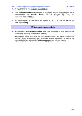 Β.4.2 Λογισμικό Εφαρμογών/Εφαρμογές Παρουσιάσεων Β.4.2.Μ10
161
27. Να τερματίσετε και την εφαρμογή παρουσιάσεων.
28. Αφού επανεκκινήσετε τον Η/Υ σας και με τη βοήθεια του/της καθηγητή/τριάς σας να
ενεργοποιήσετε το Ubuntu Linux και να ανοίξετε την δική του
εφαρμογή παρουσιάσεων.
29. Να προσπαθήσετε να εκτελέσετε τα βήματα 3, 5, 7, 9, 10 και 11 σε μια
κενή παρουσίαση.
Δραστηριότητες για το Σπίτι
30. Να δημιουργήσετε μια νέα παρουσίαση πέντε μόνο διαφανειών με θέμα τον εαυτό σας
(χαρακτήρα, εμφάνιση, ενδιαφέροντα, σπουδές).
Η παρουσίαση πρέπει να περιέχει όλα τα συστατικά στοιχεία που μάθατε μέχρι σήμερα
(κείμενο, μικρές φωτογραφίες, ήχο, βίντεο) και κάποιες σημειώσεις. Να φέρετε την
παρουσίασή σας στο σχολείο σε ηλεκτρονική μορφή στο επόμενο μάθημα.
 
