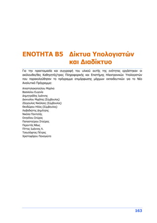 163
ΕΝΟΤΗΤΑ Β5 Δίκτυα Υπολογιστών
και Διαδίκτυο
Για την προετοιμασία και συγγραφή του υλικού αυτής της ενότητας εργάστηκαν οι
ακόλουθοι/θες Καθηγητές/τριες Πληροφορικής και Επιστήμης Ηλεκτρονικών Υπολογιστών
που παρακολούθησαν το πρόγραμμα επιμόρφωσης μάχιμων εκπαιδευτικών για το Νέο
Αναλυτικό Πρόγραμμα:
Αποστολακοπούλου Μαρίνα
Βασιλείου Ευγενία
Δημητριάδης Ιωάννης
Διονυσίου Μιχάλης (Σύμβουλος)
Ζάγγουλος Νικόλαος (Σύμβουλος)
Θεοδώρου Ηλίας (Σύμβουλος)
Λειβαδιώτης Δημήτρης
Νικόλα Παντελής
Ονησίλου Σπύρος
Παπασταύρου Σταύρος
Περεντός Άθως
Πίττας Ιωάννης Λ.
Τσουλόφτας Πέτρος
Χριστοφόρου Παναγιώτα
 