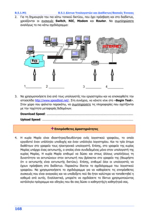 Β.5.1.Μ1 Β.5.1 Δίκτυα Υπολογιστών και Διαδίκτυο/Βασικές Έννοιες
168
2. Για τη δημιουργία του πιο κάτω τοπικού δικτύου, που έχει πρόσβαση και στο διαδίκτυο,
χρειάζονται οι συσκευές Switch, NIC, Modem και Router. Να συμπληρώσετε
αναλόγως το πιο κάτω σχεδιάγραμμα:
3. Να χρησιμοποιήσετε ένα από τους υπολογιστές του εργαστηρίου και να επισκεφθείτε την
ιστοσελίδα http://www.speedtest.net/. Στη συνέχεια, να κάνετε κλικ στο «Begin Test».
Στον χώρο που φαίνεται παρακάτω, να συμπληρώσετε τις πληροφορίες που σχετίζονται
με την ταχύτητα μεταφοράς δεδομένων.
Download Speed: ..................................................................................................
Upload Speed: .......................................................................................................
+Επιπρόσθετες Δραστηριότητες
4. Η κυρία Μαρία είναι ιδιοκτήτρια/διευθύντρια ενός λογιστικού γραφείου, το οποίο
εργοδοτεί έναν υπάλληλο υποδοχής και έναν υπάλληλο λογιστηρίου. Και τα τρία άτομα
διαθέτουν στο γραφείο τους ηλεκτρονικό υπολογιστή. Επίσης, στο γραφείο της κυρίας
Μαρίας υπάρχει ένας εκτυπωτής, ο οποίος είναι συνδεδεμένος μόνο στον υπολογιστή της
κυρίας Μαρίας. Η κυρία Μαρία επιθυμεί να δώσει και στους άλλους υπαλλήλους τη
δυνατότητα να εκτυπώνουν στον εκτυπωτή που βρίσκεται στο γραφείο της (θεωρήστε
ότι ο εκτυπωτής είναι εκτυπωτής δικτύου). Επίσης, επιθυμεί όλοι οι υπολογιστές να
έχουν πρόσβαση στο διαδίκτυο. Παρακάτω δίνεται το σχεδιάγραμμα του λογιστικού
γραφείου. Να χρησιμοποιήσετε το σχεδιάγραμμα για να καθορίσετε τις επιπρόσθετες
συσκευές που είναι αναγκαίες και να υποδείξετε πού θα ήταν καλύτερα να τοποθετηθεί η
καθεμιά από αυτές. Εναλλακτικά, μπορείτε να σχεδιάσετε το δίκτυο χρησιμοποιώντας
κατάλληλο πρόγραμμα και οδηγίες που θα σας δώσει ο καθηγητής/η καθηγήτριά σας.
 