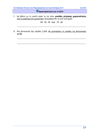 Β.1 Βασικές Έννοιες της Πληροφορικής και της Επιστήμης Η/Υ Β.1.Μ2
17
Δραστηριότητες για το Σπίτι
7. Να βάλετε με τη σωστή σειρά τις πιο κάτω μονάδες μέτρησης χωρητικότητας
από τη μικρότερη στη μεγαλύτερη, ξαναγράφοντάς τις στον κενό χώρο.
ΜΒ ΚΒ PB byte TB GB
................................................................................................................................
8. Μια βιντεοταινία έχει μέγεθος 2,2GB. Να μετατρέψετε το μέγεθος της βιντεοταινίας
σε ΜΒ.
................................................................................................................................
................................................................................................................................
 