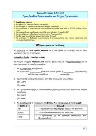 171
ΦΥΛΛΟ ΕΡΓΑΣΙΑΣ Β.5.1.M2
Πρωτόκολλα Επικοινωνίας και Τείχος Προστασίας
Τι θα μάθουμε σήμερα:
Να ορίζουμε τι είναι πρωτόκολλο επικοινωνίας
Να εξηγούμε τη χρησιμότητα των πρωτοκόλλων επικοινωνίας
Να ονομάζουμε τα σημαντικότερα πρωτόκολλα επικοινωνίας όπως είναι το TCP/IP, το http, το ftp,
κ.λπ.
Να αναγνωρίζουμε παραδείγματα από URL, υπερ-σύνδεση (ή δεσμός), ISP
Να περιγράφουμε τη δομή μιας διεύθυνσης στον Παγκόσμιο Ιστό
Να εξηγούμε τον ρόλο του τείχους προστασίας (firewall)
Να εκτελούμε τη διαδικασία ενεργοποίησης ή απενεργοποίησης του τείχους προστασίας στο
λειτουργικό μας σύστημα.
Δραστηριότητες Εμπέδωσης
Να χωριστείτε σε τρεις ομάδες ειδικών και η κάθε ομάδα να απαντήσει στα πιο κάτω
ερωτήματα που της αντιστοιχούν:
1η
Ομάδα Ειδικών (Ερωτήματα 1-4):
Να ανοίξετε το αρχείο Protocols.swf από τον φάκελό σας, να το παρακολουθήσετε και να
απαντήσετε όλες τις ερωτήσεις πιο κάτω:
1. Να συμπληρώσετε την πρόταση:
Το σύνολο των ___________ βάσει των οποίων γίνεται η ___________ ανάμεσα στους
___________ ενός δικτύου, ονομάζεται ___________ επικοινωνίας.
2. Πρωτόκολλα Επικοινωνίας ισχύουν μόνο στις επικοινωνίες υπολογιστών.
(α) Σωστό
(β) Λάθος
3. Τα Πρωτόκολλα παρέχουν κοινά αποδεκτούς τρόπους επικοινωνίας ανάμεσα σε ανόμοια
συστήματα.
(α) Σωστό
(β) Λάθος
4. Να αντιστοιχίσετε τα περιεχόμενα της Στήλης Α με τα περιεχόμενα της Στήλης Β:
Στήλη Α Στήλη Β
FTP 1. Το πρωτόκολλο για τη μεταφορά αρχείων στο Διαδίκτυο.
TCP/IP 2. Το πρωτόκολλο επικοινωνίας του Διαδικτύου.
HTTP
3. Το πρωτόκολλο για τη διακίνηση ιστοσελίδων στον
Παγκόσμιο Ιστό.
 