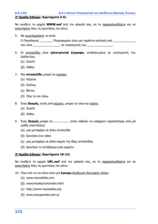 Β.5.1.Μ2 Β.5.1 Δίκτυα Υπολογιστών και Διαδίκτυο/Βασικές Έννοιες
172
2η
Ομάδα Ειδικών (Ερωτήματα 5-9):
Να ανοίξετε το αρχείο WWW.swf από τον φάκελό σας, να το παρακολουθήσετε και να
απαντήσετε όλες τις ερωτήσεις πιο κάτω:
5. Να συμπληρώσετε τα κενά:
Ο Παγκόσμιος ________ Πληροφοριών είναι μια τεράστια συλλογή από ______________
που είναι _________________ σε υπολογιστές του ________________.
6. Οι ιστοσελίδες είναι ηλεκτρονικά έγγραφα, αποθηκευμένα σε υπολογιστές του
Διαδικτύου.
(α) Σωστό
(β) Λάθος
7. Μια ιστοσελίδα μπορεί να περιέχει:
(α) Κείμενο
(β) Εικόνες
(γ) Βίντεο
(δ) Όλα τα πιο πάνω
8. Ένας δεσμός, εκτός από κείμενο, μπορεί να είναι και εικόνα.
(α) Σωστό
(β) Λάθος
9. Ένας δεσμός μπορεί να ................. (είναι πιθανόν να υπάρχουν περισσότερες από μία
ορθές απαντήσεις).
(α) μας μεταφέρει σε άλλη ιστοσελίδα
(β) ξεκινήσει ένα video
(γ) μας μεταφέρει σε άλλο σημείο της ίδιας ιστοσελίδας
(δ) ξεκινήσει το κατέβασμα ενός αρχείου
3η
Ομάδα Ειδικών (Ερωτήματα 10-13):
Να ανοίξετε το αρχείο URL.swf από τον φάκελό σας, να το παρακολουθήσετε και να
απαντήσετε όλες τις ερωτήσεις πιο κάτω:
10. Ποιο από τα πιο κάτω είναι μια έγκυρη διεύθυνση δικτυακού τόπου:
(α) www.mycoolsiite.com
(β) www/mysite/com/index.html
(γ) http://www-mycoolsite.org
(δ) www,mysupersite.com.cy
 