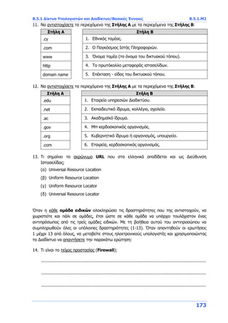 Β.5.1 Δίκτυα Υπολογιστών και Διαδίκτυο/Βασικές Έννοιες Β.5.1.Μ2
173
11. Να αντιστοιχίσετε τα περιεχόμενα της Στήλης Α με τα περιεχόμενα της Στήλης Β:
Στήλη Α Στήλη Β
.cy 1. Εθνικός τομέας.
.com 2. O Παγκόσμιος Ιστός Πληροφοριών.
www 3. Όνομα τομέα (το όνομα του δικτυακού τόπου).
http 4. Το πρωτόκολλο μεταφοράς ιστοσελίδων.
domain name 5. Επέκταση - είδος του δικτυακού τόπου.
12. Να αντιστοιχίσετε τα περιεχόμενα της Στήλης Α με τα περιεχόμενα της Στήλης Β:
Στήλη Α Στήλη Β
.edu 1. Εταιρεία υπηρεσιών Διαδικτύου.
.net 2. Εκπαιδευτικό ίδρυμα, κολλέγιο, σχολείο.
.ac 3. Ακαδημαϊκό ίδρυμα.
.gov 4. ΜΗ κερδοσκοπικός οργανισμός.
.org 5. Κυβερνητικό ίδρυμα ή οργανισμός, υπουργείο.
.com 6. Εταιρεία, κερδοσκοπικός οργανισμός.
13. Τι σημαίνει το ακρώνυμο URL που στα ελληνικά αποδίδεται και ως Διεύθυνση
Ιστοσελίδας;
(α) Universal Resource Location
(β) Uniform Resource Location
(γ) Uniform Resource Locator
(δ) Universal Resource Locator
Όταν η κάθε ομάδα ειδικών ολοκληρώσει τις δραστηριότητες που της αντιστοιχούν, να
χωριστείτε και πάλι σε ομάδες, έτσι ώστε σε κάθε ομάδα να υπάρχει τουλάχιστον ένας
αντιπρόσωπος από τις τρείς ομάδες ειδικών. Με τη βοήθεια αυτού του αντιπροσώπου να
συμπληρωθούν όλες οι υπόλοιπες δραστηριότητες (1-13). Όταν απαντηθούν οι ερωτήσεις
1 μέχρι 13 από όλους, να μεταβείτε στους ηλεκτρονικούς υπολογιστές και χρησιμοποιώντας
το Διαδίκτυο να απαντήσετε την παρακάτω ερώτηση:
14. Τι είναι το τείχος προστασίας (Firewall);
................................................................................................................................
................................................................................................................................
................................................................................................................................
 