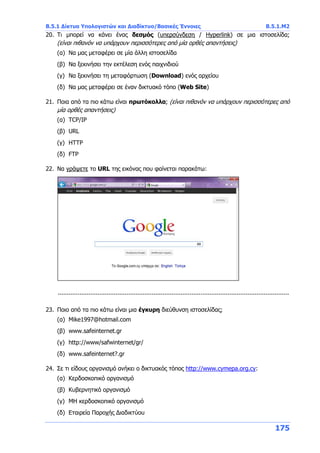 Β.5.1 Δίκτυα Υπολογιστών και Διαδίκτυο/Βασικές Έννοιες Β.5.1.Μ2
175
20. Τι μπορεί να κάνει ένας δεσμός (υπερσύνδεση / Hyperlink) σε μια ιστοσελίδα;
(είναι πιθανόν να υπάρχουν περισσότερες από μία ορθές απαντήσεις)
(α) Να μας μεταφέρει σε μία άλλη ιστοσελίδα
(β) Να ξεκινήσει την εκτέλεση ενός παιχνιδιού
(γ) Να ξεκινήσει τη μεταφόρτωση (Download) ενός αρχείου
(δ) Να μας μεταφέρει σε έναν δικτυακό τόπο (Web Site)
21. Ποια από τα πιο κάτω είναι πρωτόκολλα; (είναι πιθανόν να υπάρχουν περισσότερες από
μία ορθές απαντήσεις)
(α) TCP/IP
(β) URL
(γ) HTTP
(δ) FTP
22. Να γράψετε το URL της εικόνας που φαίνεται παρακάτω:
................................................................................................................................
23. Ποιο από τα πιο κάτω είναι μια έγκυρη διεύθυνση ιστοσελίδας;
(α) Mike1997@hotmail.com
(β) www.safeinternet.gr
(γ) http://www/safwinternet/gr/
(δ) www.safeinternet?.gr
24. Σε τι είδους οργανισμό ανήκει ο δικτυακός τόπος http://www.cymepa.org.cy:
(α) Κερδοσκοπικό οργανισμό
(β) Κυβερνητικό οργανισμό
(γ) ΜΗ κερδοσκοπικό οργανισμό
(δ) Εταιρεία Παροχής Διαδικτύου
 