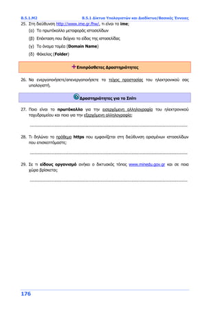 Β.5.1.Μ2 Β.5.1 Δίκτυα Υπολογιστών και Διαδίκτυο/Βασικές Έννοιες
176
25. Στη διεύθυνση http://www.ime.gr.fhw/, τι είναι το ime;
(α) Το πρωτόκολλο μεταφοράς ιστοσελίδων
(β) Επέκταση που δείχνει το είδος της ιστοσελίδας
(γ) Το όνομα τομέα (Domain Name)
(δ) Φάκελος (Folder)
+Επιπρόσθετες Δραστηριότητες
26. Να ενεργοποιήσετε/απενεργοποιήσετε το τείχος προστασίας του ηλεκτρονικού σας
υπολογιστή.
Δραστηριότητες για το Σπίτι
27. Ποιο είναι το πρωτόκολλο για την εισερχόμενη αλληλογραφία του ηλεκτρονικού
ταχυδρομείου και ποιο για την εξερχόμενη αλληλογραφία;
...............................................................................................................................
28. Τι δηλώνει το πρόθεμα https που εμφανίζεται στη διεύθυνση ορισμένων ιστοσελίδων
που επισκεπτόμαστε;
...............................................................................................................................
29. Σε τι είδους οργανισμό ανήκει ο δικτυακός τόπος www.minedu.gov.gr και σε ποια
χώρα βρίσκεται;
...............................................................................................................................
 