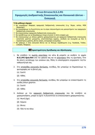 179
ΦΥΛΛΟ ΕΡΓΑΣΙΑΣ Β.5.2.M1
Εφαρμογές Διαδραστικής Επικοινωνίας και Κοινωνικά Δίκτυα -
Εισαγωγή
Τι θα μάθουμε σήμερα:
Να ονομάζουμε διάφορες εφαρμογές διαδραστικής επικοινωνίας (π.χ. Skype, ooVoo, MSN
Messenger)
Να περιγράφουμε τις δυνατότητες και τα κύρια πλεονεκτήματα και μειονεκτήματα των εφαρμογών
διαδραστικής επικοινωνίας
Να ενεργοποιούμε εφαρμογές διαδραστικής επικοινωνίας
Να προσθέτουμε και να διαγράφουμε άτομα στη/από τη λίστα επαφών μας
Να επικοινωνούμε με άλλους χρήστες χρησιμοποιώντας μια εφαρμογή διαδραστικής επικοινωνίας
(αποστολή γραπτού μηνύματος, αποστολή/λήψη αρχείου, σύνδεση και συνομιλία με δύο ή
περισσότερους χρήστες, βίντεο κλήση, καταγραφή συνομιλίας)
Να ορίζουμε τι είναι κοινωνικό δίκτυο και να δίνουμε παραδείγματα (π.χ. Facebook, Twitter,
LinkedIn, MySpace).
Δραστηριότητες Εμπέδωσης και Αξιολόγησης
1. Να επιλέξετε τις σωστές απαντήσεις πιο κάτω ή μπορείτε να ανοίξετε το αρχείο
Β.5.2.M1-Quiz.htm από τον φάκελό σας και να απαντήσετε όλες τις ερωτήσεις. Έτσι
θα κάνετε αυτοέλεγχο των γνώσεων σας. Μόλις το ολοκληρώσετε ενημερώστε τον/την
καθηγητή/τριά σας.
2. Στις ιστοσελίδες κοινωνικής δικτύωσης, συνήθως, δεν μπορούμε να δημοσιεύουμε τις
φωτογραφίες και τα βίντεό μας.
(α) Σωστό
(β) Λάθος
3. Στις ιστοσελίδες κοινωνικής δικτύωσης, συνήθως, δεν μπορούμε να επισκεπτόμαστε τις
σελίδες άλλων χρηστών.
(α) Σωστό
(β) Λάθος
4. Ανάλογα με την εφαρμογή διαδραστικής επικοινωνίας που θα επιλέξετε να
χρησιμοποιήσετε, μπορεί να έχετε τη δυνατότητα να επικοινωνήσετε χρησιμοποιώντας:
(α) Φωνή (ήχο)
(β) Κείμενο
(γ) Βίντεο
(δ) Όλα τα πιο πάνω
 
