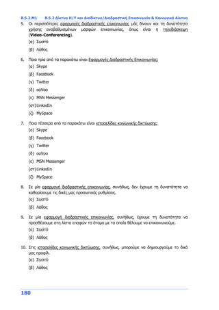Β.5.2.Μ1 Β.5.2 Δίκτυα Η/Υ και Διαδίκτυο/Διαδραστική Επικοινωνία & Κοινωνικά Δίκτυα
180
5. Οι περισσότερες εφαρμογές διαδραστικής επικοινωνίας μάς δίνουν και τη δυνατότητα
χρήσης αναβαθμισμένων μορφών επικοινωνίας, όπως είναι η τηλεδιάσκεψη
(Video-Conferencing).
(α) Σωστό
(β) Λάθος
6. Ποια τρία από τα παρακάτω είναι Εφαρμογές Διαδραστικής Επικοινωνίας;
(α) Skype
(β) Facebook
(γ) Twitter
(δ) ooVoo
(ε) MSN Messenger
(στ)LinkedIn
(ζ) MySpace
7. Ποια τέσσερα από τα παρακάτω είναι ιστοσελίδες κοινωνικής δικτύωσης;
(α) Skype
(β) Facebook
(γ) Twitter
(δ) ooVoo
(ε) MSN Messenger
(στ)LinkedIn
(ζ) MySpace
8. Σε μία εφαρμογή διαδραστικής επικοινωνίας, συνήθως, δεν έχουμε τη δυνατότητα να
καθορίσουμε τις δικές μας προσωπικές ρυθμίσεις.
(α) Σωστό
(β) Λάθος
9. Σε μία εφαρμογή διαδραστικής επικοινωνίας, συνήθως, έχουμε τη δυνατότητα να
προσθέσουμε στη λίστα επαφών τα άτομα με τα οποία θέλουμε να επικοινωνούμε.
(α) Σωστό
(β) Λάθος
10. Στις ιστοσελίδες κοινωνικής δικτύωσης, συνήθως, μπορούμε να δημιουργούμε το δικό
μας προφίλ.
(α) Σωστό
(β) Λάθος
 