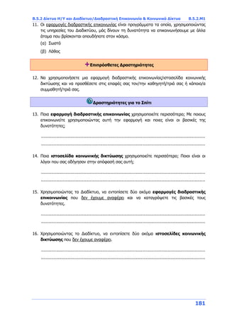 Β.5.2 Δίκτυα Η/Υ και Διαδίκτυο/Διαδραστική Επικοινωνία & Κοινωνικά Δίκτυα Β.5.2.Μ1
181
11. Οι εφαρμογές διαδραστικής επικοινωνίας είναι προγράμματα τα οποία, χρησιμοποιώντας
τις υπηρεσίες του Διαδικτύου, μάς δίνουν τη δυνατότητα να επικοινωνήσουμε με άλλα
άτομα που βρίσκονται οπουδήποτε στον κόσμο.
(α) Σωστό
(β) Λάθος
+Επιπρόσθετες Δραστηριότητες
12. Να χρησιμοποιήσετε μια εφαρμογή διαδραστικής επικοινωνίας/ιστοσελίδα κοινωνικής
δικτύωσης και να προσθέσετε στις επαφές σας τον/την καθηγητή/τριά σας ή κάποιο/α
συμμαθητή/τριά σας.
Δραστηριότητες για το Σπίτι
13. Ποια εφαρμογή διαδραστικής επικοινωνίας χρησιμοποιείτε περισσότερο; Με ποιους
επικοινωνείτε χρησιμοποιώντας αυτή την εφαρμογή και ποιες είναι οι βασικές της
δυνατότητες;
................................................................................................................................
................................................................................................................................
14. Ποια ιστοσελίδα κοινωνικής δικτύωσης χρησιμοποιείτε περισσότερο; Ποιοι είναι οι
λόγοι που σας οδήγησαν στην απόφασή σας αυτή;
................................................................................................................................
................................................................................................................................
15. Χρησιμοποιώντας το Διαδίκτυο, να εντοπίσετε δύο ακόμα εφαρμογές διαδραστικής
επικοινωνίας που δεν έχουμε αναφέρει και να καταγράψετε τις βασικές τους
δυνατότητες.
................................................................................................................................
................................................................................................................................
16. Χρησιμοποιώντας το Διαδίκτυο, να εντοπίσετε δύο ακόμα ιστοσελίδες κοινωνικής
δικτύωσης που δεν έχουμε αναφέρει.
................................................................................................................................
................................................................................................................................
 