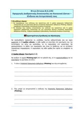 183
ΦΥΛΛΟ ΕΡΓΑΣΙΑΣ Β.5.2.M2
Εφαρμογές Διαδραστικής Επικοινωνίας και Κοινωνικά Δίκτυα –
Κίνδυνοι και Αντιμετώπισή τους
Τι θα μάθουμε σήμερα:
Να περιγράφουμε τους κινδύνους που προκύπτουν από τη χρήση εφαρμογών διαδραστικής
επικοινωνίας και των κοινωνικών δικτύων (Υποκλοπή Προσωπικών Δεδομένων–Phishing, Κυβερνο-
εκφοβισμός–Cyberbullying, Αποπλάνηση Ανηλίκων–Grooming)
Να εξηγούμε τους τρόπους αντιμετώπισης των κινδύνων που προκύπτουν από τη χρήση
εφαρμογών διαδραστικής επικοινωνίας και των κοινωνικών δικτύων (Υποκλοπή Προσωπικών
Δεδομένων–Phishing, Κυβερνο-εκφοβισμός–Cyberbullying, Αποπλάνηση Ανηλίκων–Grooming).
Δραστηριότητες Εμπέδωσης και Αξιολόγησης
Να ακολουθήσετε προσεκτικά τις υποδείξεις του/της καθηγητή/τριάς σας και αφού
χωριστείτε σε 3 ομάδες ειδικών, η κάθε ομάδα να απαντήσει στα ερωτήματα που της
αντιστοιχούν πιο κάτω και ακολούθως, να τα παρουσιάσει στο εργαστήριο. Να
χρησιμοποιήσετε το βιβλίο των σημειώσεών σας ή/και το Διαδίκτυο, για να αντλήσετε
περισσότερη πληροφόρηση. Η παρουσίαση της κάθε ομάδας δεν πρέπει να υπερβαίνει τα
3 λεπτά:
1η
Ομάδα Ειδικών (Ερωτήματα 1-2):
Να ανοίξετε το αρχείο Phishing.mp4 από τον φάκελό σας, να το παρακολουθήσετε και να
απαντήσετε τις ερωτήσεις πιο κάτω:
1. Τι είναι η Υποκλοπή Προσωπικών Δεδομένων (Phishing) και πώς επιτυγχάνεται;
................................................................................................................................
................................................................................................................................
................................................................................................................................
................................................................................................................................
................................................................................................................................
2. Πώς μπορεί να αντιμετωπιστεί ο κίνδυνος της Υποκλοπής Προσωπικών Δεδομένων
(Phishing);
................................................................................................................................
................................................................................................................................
................................................................................................................................
 