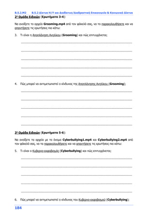 Β.5.2.Μ2 Β.5.2 Δίκτυα Η/Υ και Διαδίκτυο/Διαδραστική Επικοινωνία & Κοινωνικά Δίκτυα
184
2η
Ομάδα Ειδικών (Ερωτήματα 3-4):
Να ανοίξετε το αρχείο Grooming.mp4 από τον φάκελό σας, να το παρακολουθήσετε και να
απαντήσετε τις ερωτήσεις πιο κάτω:
3. Τι είναι η Αποπλάνηση Ανηλίκου (Grooming) και πώς επιτυγχάνεται;
...............................................................................................................................
...............................................................................................................................
...............................................................................................................................
...............................................................................................................................
...............................................................................................................................
4. Πώς μπορεί να αντιμετωπιστεί ο κίνδυνος της Αποπλάνησης Ανηλίκου (Grooming);
...............................................................................................................................
...............................................................................................................................
...............................................................................................................................
...............................................................................................................................
...............................................................................................................................
3η
Ομάδα Ειδικών (Ερωτήματα 5-6):
Να ανοίξετε τα αρχεία με το όνομα Cyberbullying1.mp4 και Cyberbullying2.mp4 από
τον φάκελό σας, να τα παρακολουθήσετε και να απαντήσετε τις ερωτήσεις πιο κάτω:
5. Τι είναι ο Κυβερνο-εκφοβισμός (Cyberbullying) και πώς επιτυγχάνεται;
...............................................................................................................................
...............................................................................................................................
...............................................................................................................................
...............................................................................................................................
...............................................................................................................................
6. Πώς μπορεί να αντιμετωπιστεί ο κίνδυνος του Κυβερνο-εκφοβισμού (Cyberbullying);
 