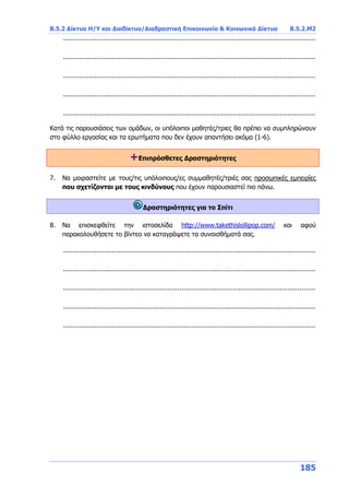 Β.5.2 Δίκτυα Η/Υ και Διαδίκτυο/Διαδραστική Επικοινωνία & Κοινωνικά Δίκτυα Β.5.2.Μ2
185
................................................................................................................................
................................................................................................................................
................................................................................................................................
................................................................................................................................
................................................................................................................................
Κατά τις παρουσιάσεις των ομάδων, οι υπόλοιποι μαθητές/τριες θα πρέπει να συμπληρώνουν
στο φύλλο εργασίας και τα ερωτήματα που δεν έχουν απαντήσει ακόμα (1-6).
+Επιπρόσθετες Δραστηριότητες
7. Να μοιραστείτε με τους/τις υπόλοιπους/ες συμμαθητές/τριές σας προσωπικές εμπειρίες
που σχετίζονται με τους κινδύνους που έχουν παρουσιαστεί πιο πάνω.
Δραστηριότητες για το Σπίτι
8. Να επισκεφθείτε την ιστοσελίδα http://www.takethislollipop.com/ και αφού
παρακολουθήσετε το βίντεο να καταγράψετε τα συναισθήματά σας.
................................................................................................................................
................................................................................................................................
................................................................................................................................
................................................................................................................................
................................................................................................................................
 