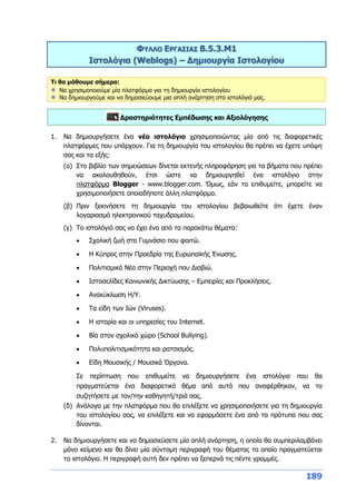 189
ΦΥΛΛΟ ΕΡΓΑΣΙΑΣ Β.5.3.M1
Ιστολόγια (Weblogs) – Δημιουργία Ιστολογίου
Τι θα μάθουμε σήμερα:
Να χρησιμοποιούμε μία πλατφόρμα για τη δημιουργία ιστολογίου
Να δημιουργούμε και να δημοσιεύουμε μια απλή ανάρτηση στο ιστολόγιό μας.
Δραστηριότητες Εμπέδωσης και Αξιολόγησης
1. Να δημιουργήσετε ένα νέο ιστολόγιο χρησιμοποιώντας μία από τις διαφορετικές
πλατφόρμες που υπάρχουν. Για τη δημιουργία του ιστολογίου θα πρέπει να έχετε υπόψη
σας και τα εξής:
(α) Στο βιβλίο των σημειώσεων δίνεται εκτενής πληροφόρηση για τα βήματα που πρέπει
να ακολουθηθούν, έτσι ώστε να δημιουργηθεί ένα ιστολόγιο στην
πλατφόρμα Blogger - www.blogger.com. Όμως, εάν το επιθυμείτε, μπορείτε να
χρησιμοποιήσετε οποιαδήποτε άλλη πλατφόρμα.
(β) Πριν ξεκινήσετε τη δημιουργία του ιστολογίου βεβαιωθείτε ότι έχετε έναν
λογαριασμό ηλεκτρονικού ταχυδρομείου.
(γ) Το ιστολόγιό σας να έχει ένα από τα παρακάτω θέματα:
 Σχολική ζωή στο Γυμνάσιο που φοιτώ.
 Η Κύπρος στην Προεδρία της Ευρωπαϊκής Ένωσης.
 Πολιτισμικά Νέα στην Περιοχή που Διαβιώ.
 Ιστοσελίδες Κοινωνικής Δικτύωσης – Εμπειρίες και Προκλήσεις.
 Ανακύκλωση Η/Υ.
 Τα είδη των Ιών (Viruses).
 Η ιστορία και οι υπηρεσίες του Internet.
 Βία στον σχολικό χώρο (School Bullying).
 Πολυπολιτισμικότητα και ρατσισμός.
 Είδη Μουσικής / Μουσικά Όργανα.
Σε περίπτωση που επιθυμείτε να δημιουργήσετε ένα ιστολόγιο που θα
πραγματεύεται ένα διαφορετικό θέμα από αυτά που αναφέρθηκαν, να το
συζητήσετε με τον/την καθηγητή/τριά σας.
(δ) Ανάλογα με την πλατφόρμα που θα επιλέξετε να χρησιμοποιήσετε για τη δημιουργία
του ιστολογίου σας, να επιλέξετε και να εφαρμόσετε ένα από τα πρότυπα που σας
δίνονται.
2. Να δημιουργήσετε και να δημοσιεύσετε μία απλή ανάρτηση, η οποία θα συμπεριλαμβάνει
μόνο κείμενο και θα δίνει μία σύντομη περιγραφή του θέματος το οποίο πραγματεύεται
το ιστολόγιο. Η περιγραφή αυτή δεν πρέπει να ξεπερνά τις πέντε γραμμές.
 