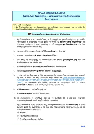 191
ΦΥΛΛΟ ΕΡΓΑΣΙΑΣ Β.5.3.M2
Ιστολόγια (Weblogs) – Δημιουργία και Δημοσίευση
Αναρτήσεων
Τι θα μάθουμε σήμερα:
Να δημιουργούμε και να δημοσιεύουμε μια ανάρτηση στο ιστολόγιό μας η οποία θα
συμπεριλαμβάνει κείμενο, εικόνες και υπερσυνδέσεις.
Δραστηριότητες Εμπέδωσης και Αξιολόγησης
1. Αφού συνδεθείτε με το ιστολόγιό σας, να δημιουργήσετε μια νέα ανάρτηση για το ζώο
γατόπαρδος. Η ανάρτησή σας θα φέρει τον τίτλο «Ο Βασιλιάς της ταχύτητας». Το
κείμενο της ανάρτησης να το αντιγράψετε από το αρχείο γατόπαρδος.doc που είναι
αποθηκευμένο στον φάκελό σας.
2. Να κάνετε όλες τις εμφανίσεις της λέξης γατόπαρδος έντονες.
3. Να κάνετε το κείμενο «Acinonyx jubatus» πλάγιο.
4. Στο τέλος της ανάρτησης, να τοποθετήσετε την εικόνα γατόπαρδος.jpg που είναι
αποθηκευμένη στον φάκελό σας.
5. Να προσαρμόσετε το μέγεθος της εικόνας ώστε να είναι μικρό.
6. Να προσαρμόσετε τη στοίχιση της εικόνας σε αριστερή.
7. Η ανάρτησή σας ξεκινά με τη λέξη γατόπαρδος. Να τοποθετήσετε υπερσύνδεση σε αυτή
τη λέξη, η οποία θα σας μεταφέρει στην ιστοσελίδα (http://el.wikipedia.org/wiki/
%CE%93%CE%B1%CF%84%CF%8C%CF%80%CE%B1%CF%81%CE%B4%CE%BF%
CF%82), τη διεύθυνση της οποίας μπορείτε να αντιγράψετε από το αρχείο
γατόπαρδος.doc που είναι αποθηκευμένο στον φάκελό σας.
8. Να δημοσιεύσετε την ανάρτησή σας.
9. Να αποσυνδεθείτε από το ιστολόγιό σας.
10. Να επισκεφθείτε το ιστολόγιό σας και να ελέγξετε ότι η νέα σας ανάρτηση
συμπεριλαμβάνει όλα αυτά που ζητήθηκαν παραπάνω.
11. Αφού συνδεθείτε με το ιστολόγιό σας, να δημιουργήσετε μια νέα ανάρτηση, η οποία
αυτή τη φορά, θα σχετίζεται με το θέμα που πραγματεύεται το ιστολόγιο σας και θα
συμπεριλαμβάνει τα ακόλουθα:
(α) Κείμενο
(β) Τουλάχιστον μία εικόνα
(γ) Τουλάχιστον μία υπερσύνδεση.
 
