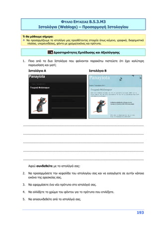 193
ΦΥΛΛΟ ΕΡΓΑΣΙΑΣ Β.5.3.M3
Ιστολόγια (Weblogs) – Προσαρμογή Ιστολογίου
Τι θα μάθουμε σήμερα:
Να προσαρμόζουμε το ιστολόγιο μας προσθέτοντας στοιχεία όπως κείμενο, γραφικά, διαφημιστικά
πλαίσια, υπερσυνδέσεις, φόντο με χρώμα/εικόνες και πρότυπα.
Δραστηριότητες Εμπέδωσης και Αξιολόγησης
1. Ποιο από τα δυο Ιστολόγια που φαίνονται παρακάτω πιστεύετε ότι έχει καλύτερη
παρουσίαση και γιατί;
Ιστολόγιο Α Ιστολόγιο Β
......................................................................................................................................
......................................................................................................................................
......................................................................................................................................
......................................................................................................................................
......................................................................................................................................
Αφού συνδεθείτε με το ιστολόγιό σας:
2. Να προσαρμόσετε την κεφαλίδα του ιστολογίου σας και να εισαγάγετε σε αυτήν κάποια
εικόνα της αρεσκείας σας.
3. Να εφαρμόσετε ένα νέο πρότυπο στο ιστολόγιό σας.
4. Να αλλάξετε το χρώμα του φόντου για το πρότυπο που επιλέξατε.
5. Να αποσυνδεθείτε από το ιστολόγιό σας.
 