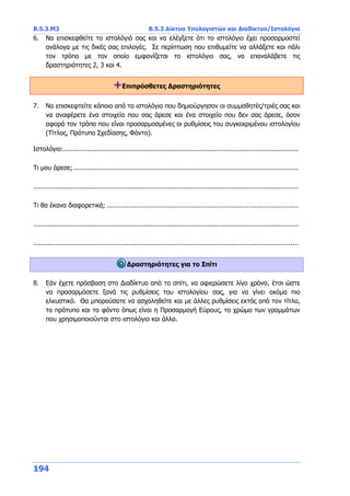 Β.5.3.Μ3 Β.5.3 Δίκτυα Υπολογιστών και Διαδίκτυο/Ιστολόγια
194
6. Να επισκεφθείτε το ιστολόγιό σας και να ελέγξετε ότι το ιστολόγιο έχει προσαρμοστεί
ανάλογα με τις δικές σας επιλογές. Σε περίπτωση που επιθυμείτε να αλλάξετε και πάλι
τον τρόπο με τον οποίο εμφανίζεται το ιστολόγιο σας, να επαναλάβετε τις
δραστηριότητες 2, 3 και 4.
+Επιπρόσθετες Δραστηριότητες
7. Να επισκεφτείτε κάποιο από τα ιστολόγια που δημιούργησαν οι συμμαθητές/τριές σας και
να αναφέρετε ένα στοιχείο που σας άρεσε και ένα στοιχείο που δεν σας άρεσε, όσον
αφορά τον τρόπο που είναι προσαρμοσμένες οι ρυθμίσεις του συγκεκριμένου ιστολογίου
(Τίτλος, Πρότυπο Σχεδίασης, Φόντο).
Ιστολόγιο:.......................................................................................................................
Τι μου άρεσε;..................................................................................................................
......................................................................................................................................
Τι θα έκανα διαφορετικά; .................................................................................................
......................................................................................................................................
......................................................................................................................................
Δραστηριότητες για το Σπίτι
8. Εάν έχετε πρόσβαση στο Διαδίκτυο από το σπίτι, να αφιερώσετε λίγο χρόνο, έτσι ώστε
να προσαρμόσετε ξανά τις ρυθμίσεις του ιστολογίου σας, για να γίνει ακόμα πιο
ελκυστικό. Θα μπορούσατε να ασχοληθείτε και με άλλες ρυθμίσεις εκτός από τον τίτλο,
το πρότυπο και το φόντο όπως είναι η Προσαρμογή Εύρους, το χρώμα των γραμμάτων
που χρησιμοποιούνται στο ιστολόγιο και άλλα.
 