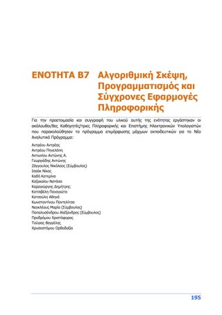 195
ENOTHTA Β7 Αλγοριθμική Σκέψη,
Προγραμματισμός και
Σύγχρονες Εφαρμογές
Πληροφορικής
Για την προετοιμασία και συγγραφή του υλικού αυτής της ενότητας εργάστηκαν οι
ακόλουθοι/θες Καθηγητές/τριες Πληροφορικής και Επιστήμης Ηλεκτρονικών Υπολογιστών
που παρακολούθησαν το πρόγραμμα επιμόρφωσης μάχιμων εκπαιδευτικών για το Νέο
Αναλυτικό Πρόγραμμα:
Αντρέου Αντρέας
Αντρέου Πηνελόπη
Αντωνίου Αντώνης Α.
Γεωργιάδης Αντώνης
Ζάγγουλος Νικόλαος (Σύμβουλος)
Ισαάκ Νίκος
Καδή Κατερίνα
Καζακαίου Νατάσα
Καραγιώργης Δημήτρης
Κατσιβέλη Παναγιώτα
Κατσούλη Αθηνά
Κωνσταντίνου Παντελίτσα
Νεοκλέους Μαρία (Σύμβουλος)
Παπαλυσάνδρου Αλέξανδρος (Σύμβουλος)
Προδρόμου Χριστόφορος
Τούγιας Βαγγέλης
Χρυσοστόμου Ορθοδοξία
 