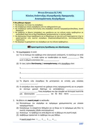 197
ΦΥΛΛΟ ΕΡΓΑΣΙΑΣ B.7.M1
Κύκλος Ανάπτυξης Αλγοριθμικής Εφαρμογής
Αναπαράσταση Αλγόριθμων
Τι θα μάθουμε σήμερα:
Να εξηγούμε την έννοια του αλγόριθμου
Να αναφέρουμε απλούς αλγόριθμους από την καθημερινότητα μας
Να αναφέρουμε τρόπους διατύπωσης ενός αλγόριθμου (λεκτική περιγραφή/ψευδοκώδικας, λογικό
διάγραμμα)
Να γράφουμε τα βήματα (αλγόριθμο) που χρειάζονται για την επίλυση απλών προβλημάτων σε
ακολουθιακή δομή και σε δομή διακλάδωσης χρησιμοποιώντας τη λεκτική μέθοδο
Να αξιολογούμε έτοιμα παραδείγματα και να διακρίνουμε σε ποια από αυτά παρατηρούνται ή όχι τα
χαρακτηριστικά ενός σωστού αλγόριθμου (Σαφήνεια/καθοριστικότητα, αποτελεσματικότητα,
περατότητα)
Να εξηγούμε τη χρησιμότητα των αλγόριθμων για την επίλυση προβλημάτων.
Δραστηριότητες Εμπέδωσης και Αξιολόγησης
1. Να συμπληρώσετε τα κενά:
(α) Για να λύσουμε ένα πρόβλημα στον ηλεκτρονικό υπολογιστή, το αναλύουμε σε απλά
____________ τα οποία πρέπει να τοποθετηθούν σε λογική ____________. Όλα
αυτά τα βήματα αποτελούν ένα ________________.
(β) Οι τρεις τρόποι διατύπωσης / αναπαράστασης ενός αλγορίθμου είναι:
1........................................................................................................................
2........................................................................................................................
3........................................................................................................................
(γ) Τα βήματα ενός αλγορίθμου θα μετατραπούν σε εντολές μιας γλώσσας
___________________.
(δ) Οι αλγόριθμοι είναι σημαντικοί και χρήσιμοι στους προγραμματιστές για να μπορούν
σε σύντομο χρονικό διάστημα να καταλαβαίνουν __________________
___________________. Ένας αλγόριθμος που έχει ελεγχθεί και λειτουργεί σωστά θα
μας εξοικονομήσει ______________ και θα δίνει πάντα ______________
_________________.
2. Να βάλετε στη σωστή σειρά τα ακόλουθα:
(α) Μετατρέπουμε τον αλγόριθμο σε πρόγραμμα χρησιμοποιώντας μια γλώσσα
προγραμματισμού.
(β) Εισαγάγουμε τα απαραίτητα δεδομένα για να δούμε αν το πρόγραμμα μάς δίνει τις
σωστές πληροφορίες (έξοδο αποτελεσμάτων)
(γ) Αναλύουμε το πρόβλημα σε απλά βήματα και τα βάζουμε στη σωστή σειρά.
(δ) Διαβάζουμε προσεκτικά το πρόβλημα που μας δόθηκε.
Η σωστή σειρά είναι: 1 ___ 2 ___ 3 ___ 4 ___
 