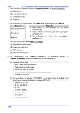 Β.7.Μ1 Β.7 Αλγοριθμική Σκέψη, Προγραμματισμός και Σύγχρονες Εφαρμογές
198
3. Ποια τρία από τα παρακάτω αποτελούν χαρακτηριστικά ενός σωστού αλγορίθμου;
(α) Περατότητα
(β) Αποτελεσματικότητα
(γ) Αποφασιστικότητα
(δ) Σαφήνεια
4. Να αντιστοιχίσετε τα περιεχόμενα της Στήλης Α με τα περιεχόμενα της Στήλης Β:
Στήλη Α Στήλη Β
Αποτελεσματικότητα
1. Κάθε εντολή να είναι ξεκάθαρη για τον τρόπο
εκτέλεσης της.
Περατότητα
2. Κάθε εκτέλεση να τελειώνει μετά από συγκεκριμένο
αριθμό βημάτων.
Σαφήνεια
3. Να φτάνουμε στη λύση του συγκεκριμένου
προβλήματος.
5. Ποια από τις παρακάτω εντολές δεν είναι σαφής;
(α) Πρόσθεσε 2 φλιτζάνια νερό
(β) Ανακάτεψε για 1 λεπτό
(γ) Βάλε λίγο αλάτι
(δ) Βάλε 2 κουταλιές αλάτι
6. Να συμπληρώσετε τους παρακάτω αλγορίθμους με κατάλληλες εντολές σε
Λεκτική Περιγραφή, ώστε να οδηγούν στη λύση του προβλήματος:
Α. Ετοιμασία σκέτου καφέ
o Βάλε 1 φλ/κι νερό να βράσει για 2’’
o Πρόσθεσε 1 κουταλάκι καφέ
o Ανακάτεψε μέχρι να διαλυθεί
o ………………………………………………………………………………
o Σέρβιρε στο φλιτζάνι
Β. Να εμφανίζεται το μήνυμα «ΠΡΟΑΓΕΣΑΙ» αν ο μέσος όρος 3 αριθμών είναι
μεγαλύτερος ή ίσος με 10 αλλιώς το μήνυμα «ΚΟΠΗΚΕΣ»
o Διάβασε β1, β2, β3
o Σ=(β1+β2+β3)/3
o Μ.Ο=.............
o Αν Μ.Ο>=10 Τότε
o ............................
o Διαφορετικά
o ...............................
 