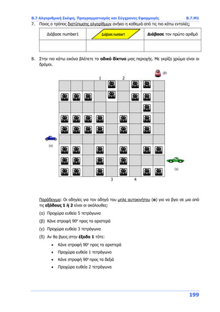 Β.7 Αλγοριθμική Σκέψη, Προγραμματισμός και Σύγχρονες Εφαρμογές Β.7.Μ1
199
7. Ποιος ο τρόπος διατύπωσης αλγορίθμων ανήκει η καθεμιά από τις πιο κάτω εντολές;
Διάβασε number1 Διάβασε τον πρώτο αριθμό
8. Στην πιο κάτω εικόνα βλέπετε το οδικό δίκτυο μιας περιοχής. Με γκρίζο χρώμα είναι οι
δρόμοι.
1 2
3 4
Παράδειγμα: Οι οδηγίες για τον οδηγό του μπλε αυτοκινήτου (α) για να βγει σε μια από
τις εξόδους 1 ή 2 είναι οι ακόλουθες:
(α) Προχώρα ευθεία 5 τετράγωνα
(β) Κάνε στροφή 90ο
προς τα αριστερά
(γ) Προχώρα ευθεία 3 τετράγωνα
(δ) Αν θα βγεις στην έξοδο 1 τότε:
 Κάνε στροφή 90ο
προς τα αριστερά
 Προχώρα ευθεία 1 τετράγωνο
 Κάνε στροφή 90ο
προς τα δεξιά
 Προχώρα ευθεία 2 τετράγωνα
(α)
(γ)
(β)
 
