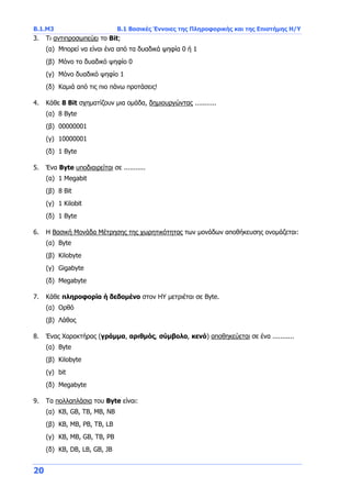 Β.1.Μ3 Β.1 Βασικές Έννοιες της Πληροφορικής και της Επιστήμης Η/Υ
20
3. Τι αντιπροσωπεύει το Bit;
(α) Μπορεί να είναι ένα από τα δυαδικά ψηφία 0 ή 1
(β) Μόνο το δυαδικό ψηφίο 0
(γ) Μόνο δυαδικό ψηφίο 1
(δ) Καμιά από τις πιο πάνω προτάσεις!
4. Κάθε 8 Bit σχηματίζουν μια ομάδα, δημιουργώντας ...........
(α) 8 Byte
(β) 00000001
(γ) 10000001
(δ) 1 Byte
5. Ένα Byte υποδιαιρείται σε ...........
(α) 1 Megabit
(β) 8 Bit
(γ) 1 Kilobit
(δ) 1 Byte
6. Η Βασική Μονάδα Μέτρησης της χωρητικότητας των μονάδων αποθήκευσης ονομάζεται:
(α) Byte
(β) Kilobyte
(γ) Gigabyte
(δ) Megabyte
7. Κάθε πληροφορία ή δεδομένο στον ΗΥ μετριέται σε Byte.
(α) Ορθό
(β) Λάθος
8. Ένας Χαρακτήρας (γράμμα, αριθμός, σύμβολο, κενό) αποθηκεύεται σε ένα ...........
(α) Byte
(β) Kilobyte
(γ) bit
(δ) Megabyte
9. Τα πολλαπλάσια του Byte είναι:
(α) KB, GB, TB, MB, NB
(β) KB, MB, PB, TB, LB
(γ) KB, MB, GB, TB, PB
(δ) KB, DB, LB, GB, JB
 