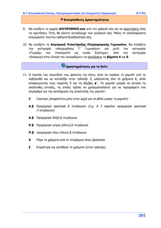 Β.7 Αλγοριθμική Σκέψη, Προγραμματισμός και Σύγχρονες Εφαρμογές Β.7.Μ1
201
+Επιπρόσθετες Δραστηριότητες
9. Να ανοίξετε το αρχείο ΑΛΓΟΡΙΘΜΟΙ.exe από τον φάκελό σας και να απαντήσετε όλες
τις ερωτήσεις. Έτσι, θα κάνετε αυτοέλεγχο των γνώσεων σας. Μόλις το ολοκληρώσετε
ενημερώστε τον/την καθηγητή/καθηγήτριά σας.
10. Να ανοίξετε το Λογισμικό Υποστήριξης Πληροφορικής Γυμνασίου. Να επιλέξετε
την κατηγορία «Αναχωρήσεις Γ’ Γυμνασίου» και μετά την κατηγορία
«Γνωρίζω τον Υπολογιστή ως ενιαίο Σύστημα». Από την κατηγορία
«Εισαγωγή στην έννοια του αλγορίθμου» να εκτελέσετε τα βήματα 4 και 6.
Δραστηριότητες για το Σπίτι
11. Ο σκοπός του παιγνιδιού που φαίνεται πιο κάτω, είναι να περάσει το ρομπότ από το
λαβύρινθο και να καταλήξει στην τράπεζα ۩, μαζεύοντας όλα τα χρήματα €, αλλά
αποφεύγοντας τους πειρατές  και τις βόμβες . Το ρομπότ μπορεί να εκτελεί τις
ακόλουθες εντολές, τις οποίες πρέπει να χρησιμοποιήσετε για να περιγράψετε ένα
αλγόριθμο για την εκπλήρωση της αποστολής του ρομπότ:
Ξ Ξεκίνησε (απαραίτητο μόνο στην αρχή για να βάλει μπρος το ρομπότ)
Α β Προχώρησε αριστερά β τετράγωνα (π.χ. Α 3 σημαίνει προχώρησε αριστερά
3 τετράγωνα)
Δ β Προχώρησε δεξιά β τετράγωνα
Κ β Προχώρησε μπρος (κάτω) β τετράγωνα
Π β προχώρησε πίσω (πάνω) β τετράγωνα
Χ Πάρε τα χρήματα από το τετράγωνο όπου βρίσκεσαι
Σ Σταμάτησε και κατάθεσε τα χρήματα (στην τράπεζα)
 