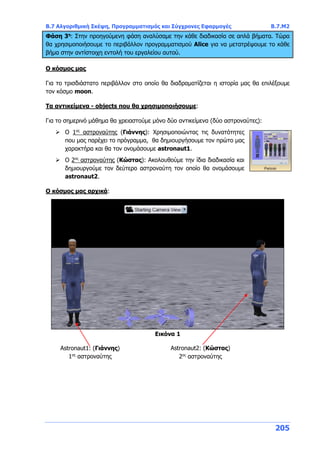 Β.7 Αλγοριθμική Σκέψη, Προγραμματισμός και Σύγχρονες Εφαρμογές Β.7.Μ2
205
Φάση 3η
: Στην προηγούμενη φάση αναλύσαμε την κάθε διαδικασία σε απλά βήματα. Τώρα
θα χρησιμοποιήσουμε το περιβάλλον προγραμματισμού Alice για να μετατρέψουμε το κάθε
βήμα στην αντίστοιχη εντολή του εργαλείου αυτού.
Ο κόσμος μας
Για το τρισδιάστατο περιβάλλον στο οποίο θα διαδραματίζεται η ιστορία μας θα επιλέξουμε
τον κόσμο moon.
Τα αντικείμενα - objects που θα χρησιμοποιήσουμε:
Για το σημερινό μάθημα θα χρειαστούμε μόνο δύο αντικείμενα (δύο αστροναύτες):
 Ο 1ος
αστροναύτης (Γιάννης): Χρησιμοποιώντας τις δυνατότητες
που μας παρέχει το πρόγραμμα, θα δημιουργήσουμε τον πρώτο μας
χαρακτήρα και θα τον ονομάσουμε astronaut1.
 Ο 2ος
αστροναύτης (Κώστας): Ακολουθούμε την ίδια διαδικασία και
δημιουργούμε τον δεύτερο αστροναύτη τον οποίο θα ονομάσουμε
astronaut2.
Ο κόσμος μας αρχικά:
Εικόνα 1
Astronaut1: (Γιάννης)
1ος
αστροναύτης
Astronaut2: (Κώστας)
2ος
αστροναύτης
 