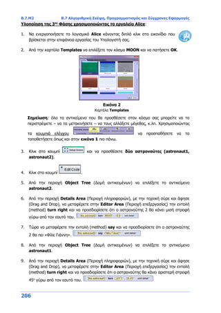 Β.7.Μ2 Β.7 Αλγοριθμική Σκέψη, Προγραμματισμός και Σύγχρονες Εφαρμογές
206
Υλοποίηση της 3ης
Φάσης χρησιμοποιώντας το εργαλείο Alice:
1. Να ενεργοποιήσετε το λογισμικό Alice κάνοντας διπλό κλικ στο εικονίδιο που
βρίσκεται στην επιφάνεια εργασίας του Υπολογιστή σας.
2. Από την καρτέλα Templates να επιλέξετε τον κόσμο MOON και να πατήσετε OK.
Σημείωση: όλα τα αντικείμενα που θα προσθέσετε στον κόσμο σας μπορείτε να τα
περιστρέψετε – να τα μετακινήσετε – να τους αλλάξετε μέγεθος, κ.λπ. Χρησιμοποιώντας
τα κουμπιά ελέγχου να προσπαθήσετε να τα
τοποθετήσετε όπως και στην εικόνα 1 πιο πάνω.
3. Κλικ στο κουμπί και να προσθέσετε δύο αστροναύτες (astronaut1,
astronaut2).
4. Κλικ στο κουμπί .
5. Από την περιοχή Object Tree (Δομή αντικειμένων) να επιλέξετε το αντικείμενο
astronaut2.
6. Από την περιοχή Details Area (Περιοχή πληροφοριών), με την τεχνική σύρε και άφησε
(Drag and Drop), να μεταφέρετε στην Editor Area (Περιοχή επεξεργασίας) την εντολή
(method) turn right και να προσδιορίσετε ότι ο αστροναύτης 2 θα κάνει μισή στροφή
γύρω από τον εαυτό του.
7. Τώρα να μεταφέρετε την εντολή (method) say και να προσδιορίσετε ότι ο αστροναύτης
2 θα πει «Φίλε Γιάννη».
8. Από την περιοχή Object Tree (Δομή αντικειμένων) να επιλέξετε το αντικείμενο
astronaut1.
9. Από την περιοχή Details Area (Περιοχή πληροφοριών), με την τεχνική σύρε και άφησε
(Drag and Drop), να μεταφέρετε στην Editor Area (Περιοχή επεξεργασίας) την εντολή
(method) turn right και να προσδιορίσετε ότι ο αστροναύτης θα κάνει αριστερή στροφή
45ο
γύρω από τον εαυτό του.
Εικόνα 2
Καρτέλα Templates
 