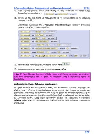 Β.7 Αλγοριθμική Σκέψη, Προγραμματισμός και Σύγχρονες Εφαρμογές Β.7.Μ2
207
10. Τώρα να μεταφέρετε την εντολή (method) say και να προσδιορίσετε ότι ο αστροναύτης
θα πει «Ναι Κώστα τι θέλεις;».
11. Κατόπιν με τον ίδιο τρόπο να προχωρήσετε και να καταχωρίσετε και τις επόμενες
τέσσερεις εντολές.
Ολόκληρος ο κώδικας για την 1η
παράγραφο της διαδικασίας μας πρέπει να είναι όπως
και στην παρακάτω εκτυπωμένη οθόνη:
12. Να εκτελέσετε τις κινήσεις επιλέγοντας το κουμπί Run .
13. Να αποθηκεύσετε τον κόσμο σας με το όνομα space1.a3p.
Φάση 4η
: Αφού δώσουμε όλες τις εντολές θα πρέπει να ελέγξουμε κατά πόσον αυτές κάνουν
αυτά που καταγράψαμε στη 2η
φάση. Αν υπάρχουν λάθη ή παραλήψεις πρέπει να
διορθωθούν.
Διαδικασία διόρθωσης λαθών και παραλήψεων:
Αν έχουμε εντοπίσει κάποια παράλειψη ή λάθος, τότε θα πρέπει να πάμε ξανά στην αρχή του
κύκλου, στην 1η
φάση και να συμπληρώσουμε τα νέα στοιχεία, ή να κάνουμε τις αλλαγές που
χρειάζονται. Ακολούθως θα περάσουμε από όλες τις φάσεις και θα συμπληρώσουμε ή θα
κάνουμε αλλαγές αναλόγως. Στο τέλος θα ελέγξουμε ξανά το πρόγραμμά μας, για να δούμε
αν λειτουργεί σωστά. Όσες φορές χρειαστούν αλλαγές και διορθώσεις η διαδικασία
(κύκλος ανάπτυξης) θα επαναλαμβάνεται ξανά και ξανά, μέχρι να φτάσουμε σε επιθυμητό
αποτέλεσμα.
 