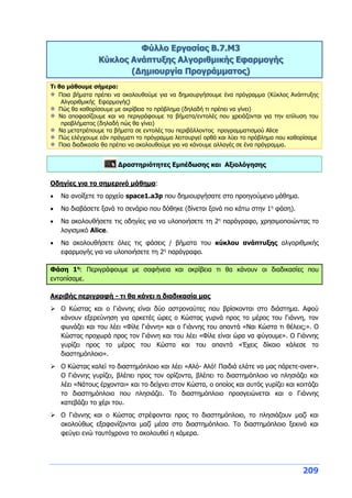 209
Φύλλο Εργασίας B.7.M3
Κύκλος Ανάπτυξης Αλγοριθμικής Εφαρμογής
(Δημιουργία Προγράμματος)
Τι θα μάθουμε σήμερα:
Ποια βήματα πρέπει να ακολουθούμε για να δημιουργήσουμε ένα πρόγραμμα (Κύκλος Ανάπτυξης
Αλγοριθμικής Εφαρμογής)
Πώς θα καθορίσουμε με ακρίβεια το πρόβλημα (δηλαδή τι πρέπει να γίνει)
Να αποφασίζουμε και να περιγράφουμε τα βήματα/εντολές που χρειάζονται για την επίλυση του
προβλήματος (δηλαδή πώς θα γίνει)
Να μετατρέπουμε τα βήματα σε εντολές του περιβάλλοντος προγραμματισμού Alice
Πώς ελέγχουμε εάν πράγματι το πρόγραμμα λειτουργεί ορθά και λύει το πρόβλημα που καθορίσαμε
Ποια διαδικασία θα πρέπει να ακολουθούμε για να κάνουμε αλλαγές σε ένα πρόγραμμα.
Δραστηριότητες Εμπέδωσης και Αξιολόγησης
Οδηγίες για το σημερινό μάθημα:
 Να ανοίξετε το αρχείο space1.a3p που δημιουργήσατε στο προηγούμενο μάθημα.
 Να διαβάσετε ξανά το σενάριο που δόθηκε (δίνεται ξανά πιο κάτω στην 1η
φάση).
 Να ακολουθήσετε τις οδηγίες για να υλοποιήσετε τη 2η
παράγραφο, χρησιμοποιώντας το
λογισμικό Alice.
 Να ακολουθήσετε όλες τις φάσεις / βήματα του κύκλου ανάπτυξης αλγοριθμικής
εφαρμογής για να υλοποιήσετε τη 2η
παράγραφο.
Φάση 1η
: Περιγράφουμε με σαφήνεια και ακρίβεια τι θα κάνουν οι διαδικασίες που
εντοπίσαμε.
Ακριβής περιγραφή - τι θα κάνει η διαδικασία μας
 Ο Κώστας και ο Γιάννης είναι δύο αστροναύτες που βρίσκονται στο διάστημα. Αφού
κάνουν εξερεύνηση για αρκετές ώρες ο Κώστας γυρνά προς το μέρος του Γιάννη, τον
φωνάζει και του λέει «Φίλε Γιάννη» και ο Γιάννης του απαντά «Ναι Κώστα τι θέλεις;». Ο
Κώστας προχωρά προς τον Γιάννη και του λέει «Φίλε είναι ώρα να φύγουμε». Ο Γιάννης
γυρίζει προς το μέρος του Κώστα και του απαντά «Έχεις δίκαιο κάλεσε το
διαστημόπλοιο».
 Ο Κώστας καλεί το διαστημόπλοιο και λέει «Αλό- Αλό! Παιδιά ελάτε να μας πάρετε-over».
Ο Γιάννης γυρίζει, βλέπει προς τον ορίζοντα, βλέπει το διαστημόπλοιο να πλησιάζει και
λέει «Νάτους έρχονται» και το δείχνει στον Κώστα, ο οποίος και αυτός γυρίζει και κοιτάζει
το διαστημόπλοιο που πλησιάζει. Το διαστημόπλοιο προσγειώνεται και ο Γιάννης
κατεβάζει το χέρι του.
 Ο Γιάννης και ο Κώστας στρέφονται προς το διαστημόπλοιο, το πλησιάζουν μαζί και
ακολούθως εξαφανίζονται μαζί μέσα στο διαστημόπλοιο. Το διαστημόπλοιο ξεκινά και
φεύγει ενώ ταυτόχρονα το ακολουθεί η κάμερα.
 