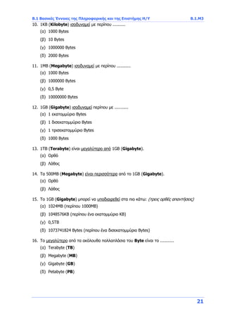 Β.1 Βασικές Έννοιες της Πληροφορικής και της Επιστήμης Η/Υ Β.1.Μ3
21
10. 1KB (Kilobyte) ισοδυναμεί με περίπου ..........
(α) 1000 Bytes
(β) 10 Bytes
(γ) 1000000 Bytes
(δ) 2000 Bytes
11. 1MB (Megabyte) ισοδυναμεί με περίπου ...........
(α) 1000 Bytes
(β) 1000000 Bytes
(γ) 0,5 Byte
(δ) 10000000 Bytes
12. 1GB (Gigabyte) ισοδυναμεί περίπου με ...........
(α) 1 εκατομμύριο Bytes
(β) 1 δισεκατομμύριο Bytes
(γ) 1 τρισεκατομμύριο Bytes
(δ) 1000 Bytes
13. 1ΤΒ (Terabyte) είναι μεγαλύτερο από 1GB (Gigabyte).
(α) Ορθό
(β) Λάθος
14. Τα 500MB (Megabyte) είναι περισσότερα από το 1GB (Gigabyte).
(α) Ορθό
(β) Λάθος
15. Το 1GB (Gigabyte) μπορεί να υποδιαιρεθεί στα πιο κάτω: (τρεις ορθές απαντήσεις)
(α) 1024ΜΒ (περίπου 1000ΜΒ)
(β) 1048576ΚΒ (περίπου ένα εκατομμύριο ΚΒ)
(γ) 0,5ΤΒ
(δ) 1073741824 Bytes (περίπου ένα δισεκατομμύριο Bytes)
16. Το μεγαλύτερο από τα ακόλουθα πολλαπλάσια του Byte είναι το ...........
(α) Terabyte (ΤΒ)
(β) Megabyte (ΜΒ)
(γ) Gigabyte (GB)
(δ) Petabyte (PB)
 