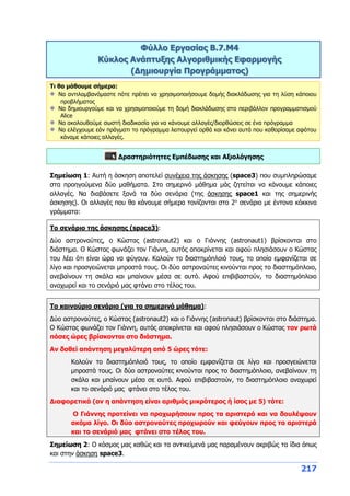217
Φύλλο Εργασίας B.7.M4
Κύκλος Ανάπτυξης Αλγοριθμικής Εφαρμογής
(Δημιουργία Προγράμματος)
Τι θα μάθουμε σήμερα:
Να αντιλαμβανόμαστε πότε πρέπει να χρησιμοποιήσουμε δομής διακλάδωσης για τη λύση κάποιου
προβλήματος
Να δημιουργούμε και να χρησιμοποιούμε τη δομή διακλάδωσης στο περιβάλλον προγραμματισμού
Alice
Να ακολουθούμε σωστή διαδικασία για να κάνουμε αλλαγές/διορθώσεις σε ένα πρόγραμμα
Να ελέγχουμε εάν πράγματι το πρόγραμμα λειτουργεί ορθά και κάνει αυτά που καθορίσαμε αφότου
κάναμε κάποιες αλλαγές.
Δραστηριότητες Εμπέδωσης και Αξιολόγησης
Σημείωση 1: Αυτή η άσκηση αποτελεί συνέχεια της άσκησης (space3) που συμπληρώσαμε
στα προηγούμενα δύο μαθήματα. Στο σημερινό μάθημα μάς ζητείται να κάνουμε κάποιες
αλλαγές. Να διαβάσετε ξανά τα δύο σενάρια (της άσκησης space1 και της σημερινής
άσκησης). Οι αλλαγές που θα κάνουμε σήμερα τονίζονται στο 2ο
σενάριο με έντονα κόκκινα
γράμματα:
Το σενάριο της άσκησης (space3):
Δύο αστροναύτες, ο Κώστας (astronaut2) και ο Γιάννης (astronaut1) βρίσκονται στο
διάστημα. Ο Κώστας φωνάζει τον Γιάννη, αυτός αποκρίνεται και αφού πλησιάσουν ο Κώστας
του λέει ότι είναι ώρα να φύγουν. Καλούν το διαστημόπλοιό τους, το οποίο εμφανίζεται σε
λίγο και προσγειώνεται μπροστά τους. Οι δύο αστροναύτες κινούνται προς το διαστημόπλοιο,
ανεβαίνουν τη σκάλα και μπαίνουν μέσα σε αυτό. Αφού επιβιβαστούν, το διαστημόπλοιο
αναχωρεί και το σενάριό μας φτάνει στο τέλος του.
Το καινούριο σενάριο (για το σημερινό μάθημα):
Δύο αστροναύτες, ο Κώστας (astronaut2) και ο Γιάννης (astronaut) βρίσκονται στο διάστημα.
Ο Κώστας φωνάζει τον Γιάννη, αυτός αποκρίνεται και αφού πλησιάσουν ο Κώστας τον ρωτά
πόσες ώρες βρίσκονται στο διάστημα.
Αν δοθεί απάντηση μεγαλύτερη από 5 ώρες τότε:
Καλούν το διαστημόπλοιό τους, το οποίο εμφανίζεται σε λίγο και προσγειώνεται
μπροστά τους. Οι δύο αστροναύτες κινούνται προς το διαστημόπλοιο, ανεβαίνουν τη
σκάλα και μπαίνουν μέσα σε αυτό. Αφού επιβιβαστούν, το διαστημόπλοιο αναχωρεί
και το σενάριό μας φτάνει στο τέλος του.
Διαφορετικά (αν η απάντηση είναι αριθμός μικρότερος ή ίσος με 5) τότε:
Ο Γιάννης προτείνει να προχωρήσουν προς τα αριστερά και να δουλέψουν
ακόμα λίγο. Οι δύο αστροναύτες προχωρούν και φεύγουν προς τα αριστερά
και το σενάριό μας φτάνει στο τέλος του.
Σημείωση 2: Ο κόσμος μας καθώς και τα αντικείμενά μας παραμένουν ακριβώς τα ίδια όπως
και στην άσκηση space3.
 